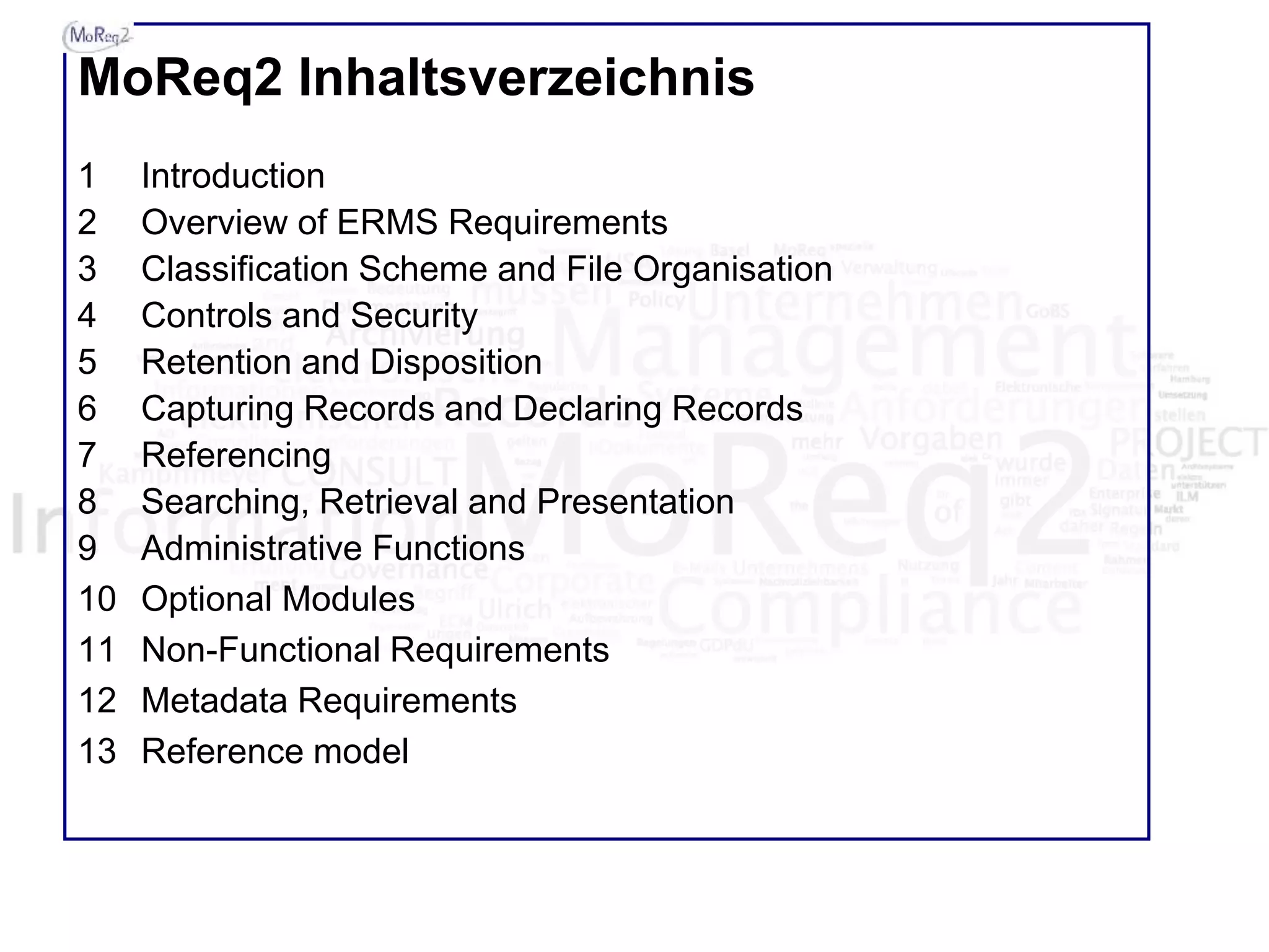 MoReq2 Inhaltsverzeichnis
1 Introduction
2 Overview of ERMS Requirements
3 Classification Scheme and File Organisation
4 Controls and Security
5 Retention and Disposition
6 Capturing Records and Declaring Records
7 Referencing
8 Searching, Retrieval and Presentation
9 Administrative Functions
10 Optional Modules
11 Non-Functional Requirements
12 Metadata Requirements
13 Reference model
 