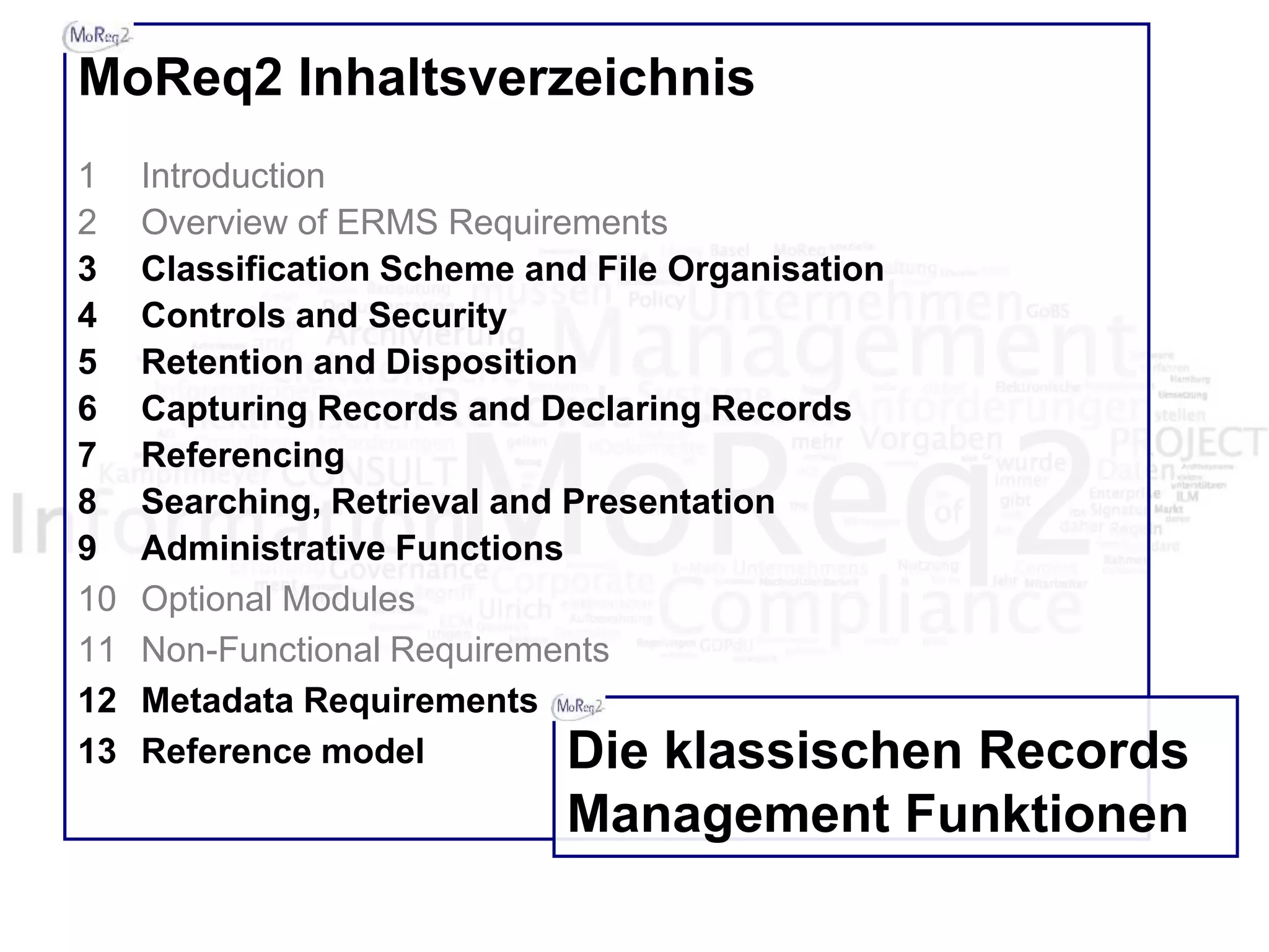 MoReq2 Inhaltsverzeichnis
1 Introduction
2 Overview of ERMS Requirements
3 Classification Scheme and File Organisation
4 Controls and Security
5 Retention and Disposition
6 Capturing Records and Declaring Records
7 Referencing
8 Searching, Retrieval and Presentation
9 Administrative Functions
10 Optional Modules
11 Non-Functional Requirements
12 Metadata Requirements
13 Reference model Die klassischen Records
Management Funktionen
 