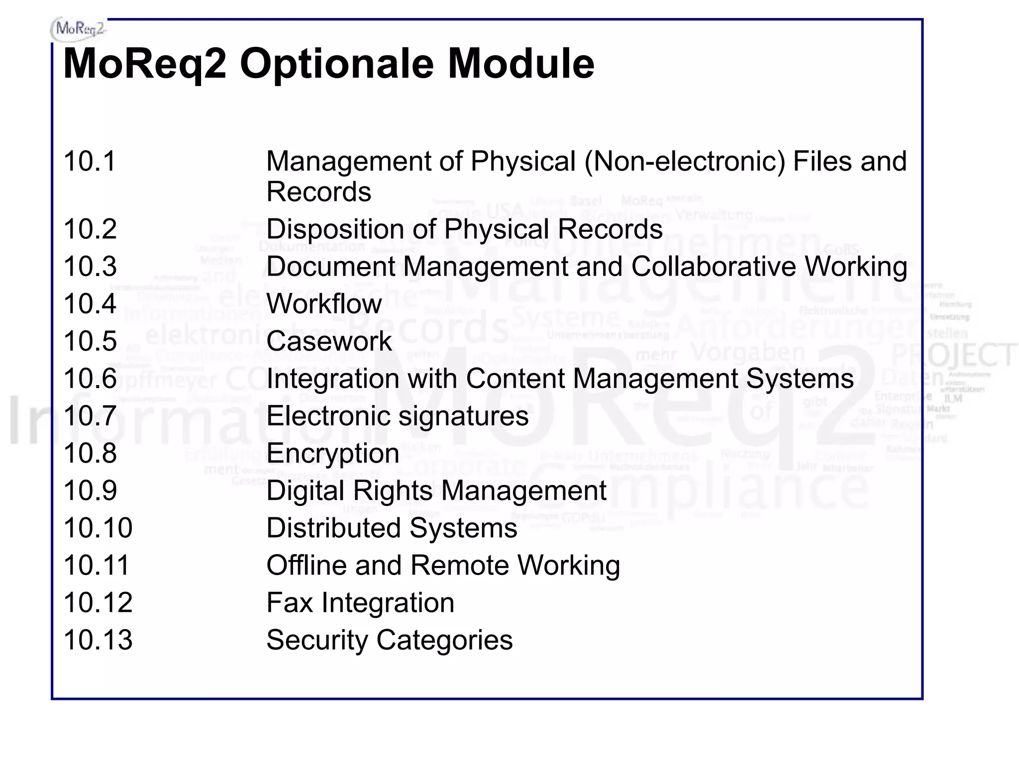 MoReq2 Optionale Module
10.1 Management of Physical (Non-electronic) Files and
Records
10.2 Disposition of Physical Records
10.3 Document Management and Collaborative Working
10.4 Workflow
10.5 Casework
10.6 Integration with Content Management Systems
10.7 Electronic signatures
10.8 Encryption
10.9 Digital Rights Management
10.10 Distributed Systems
10.11 Offline and Remote Working
10.12 Fax Integration
10.13 Security Categories
 