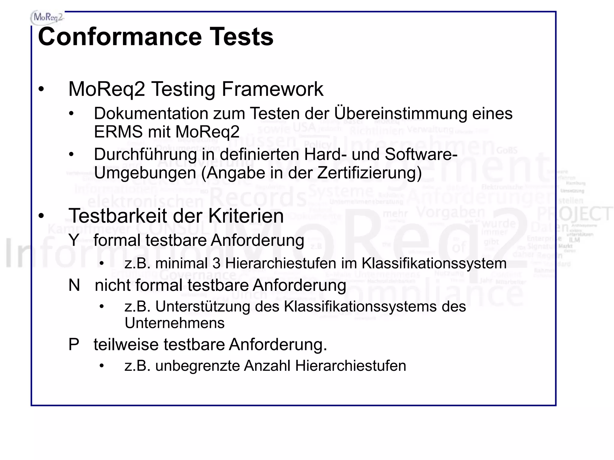 Conformance Tests
• MoReq2 Testing Framework
• Dokumentation zum Testen der Übereinstimmung eines
ERMS mit MoReq2
• Durchführung in definierten Hard- und Software-
Umgebungen (Angabe in der Zertifizierung)
• Testbarkeit der Kriterien
Y formal testbare Anforderung
• z.B. minimal 3 Hierarchiestufen im Klassifikationssystem
N nicht formal testbare Anforderung
• z.B. Unterstützung des Klassifikationssystems des
Unternehmens
P teilweise testbare Anforderung.
• z.B. unbegrenzte Anzahl Hierarchiestufen
 