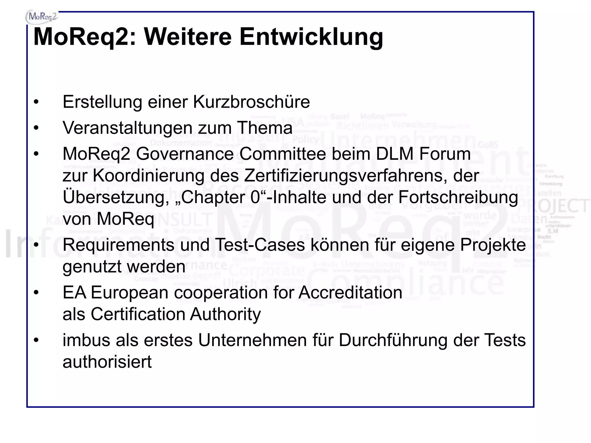 MoReq2: Weitere Entwicklung
• Erstellung einer Kurzbroschüre
• Veranstaltungen zum Thema
• MoReq2 Governance Committee beim DLM Forum
zur Koordinierung des Zertifizierungsverfahrens, der
Übersetzung, „Chapter 0“-Inhalte und der Fortschreibung
von MoReq
• Requirements und Test-Cases können für eigene Projekte
genutzt werden
• EA European cooperation for Accreditation
als Certification Authority
• imbus als erstes Unternehmen für Durchführung der Tests
authorisiert
 