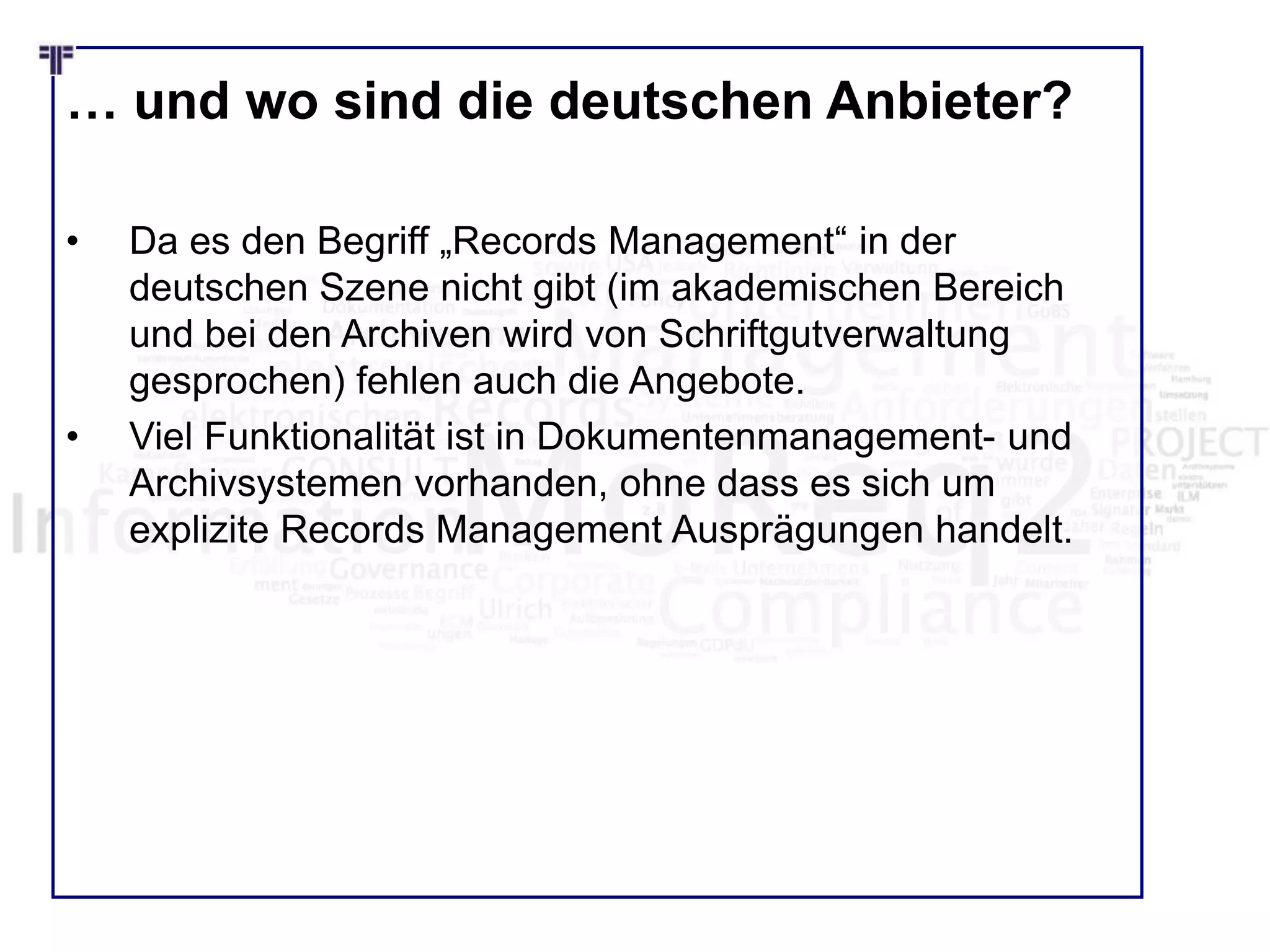… und wo sind die deutschen Anbieter?
• Da es den Begriff „Records Management“ in der
deutschen Szene nicht gibt (im akademischen Bereich
und bei den Archiven wird von Schriftgutverwaltung
gesprochen) fehlen auch die Angebote.
• Viel Funktionalität ist in Dokumentenmanagement- und
Archivsystemen vorhanden, ohne dass es sich um
explizite Records Management Ausprägungen handelt.
 