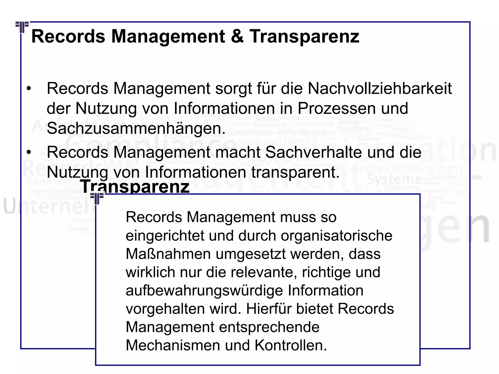 Records Management & Transparenz
• Records Management sorgt für die Nachvollziehbarkeit
der Nutzung von Informationen in Prozessen und
Sachzusammenhängen.
• Records Management macht Sachverhalte und die
Nutzung von Informationen transparent.
Transparenz
Records Management muss so
eingerichtet und durch organisatorische
Maßnahmen umgesetzt werden, dass
wirklich nur die relevante, richtige und
aufbewahrungswürdige Information
vorgehalten wird. Hierfür bietet Records
Management entsprechende
Mechanismen und Kontrollen.
 