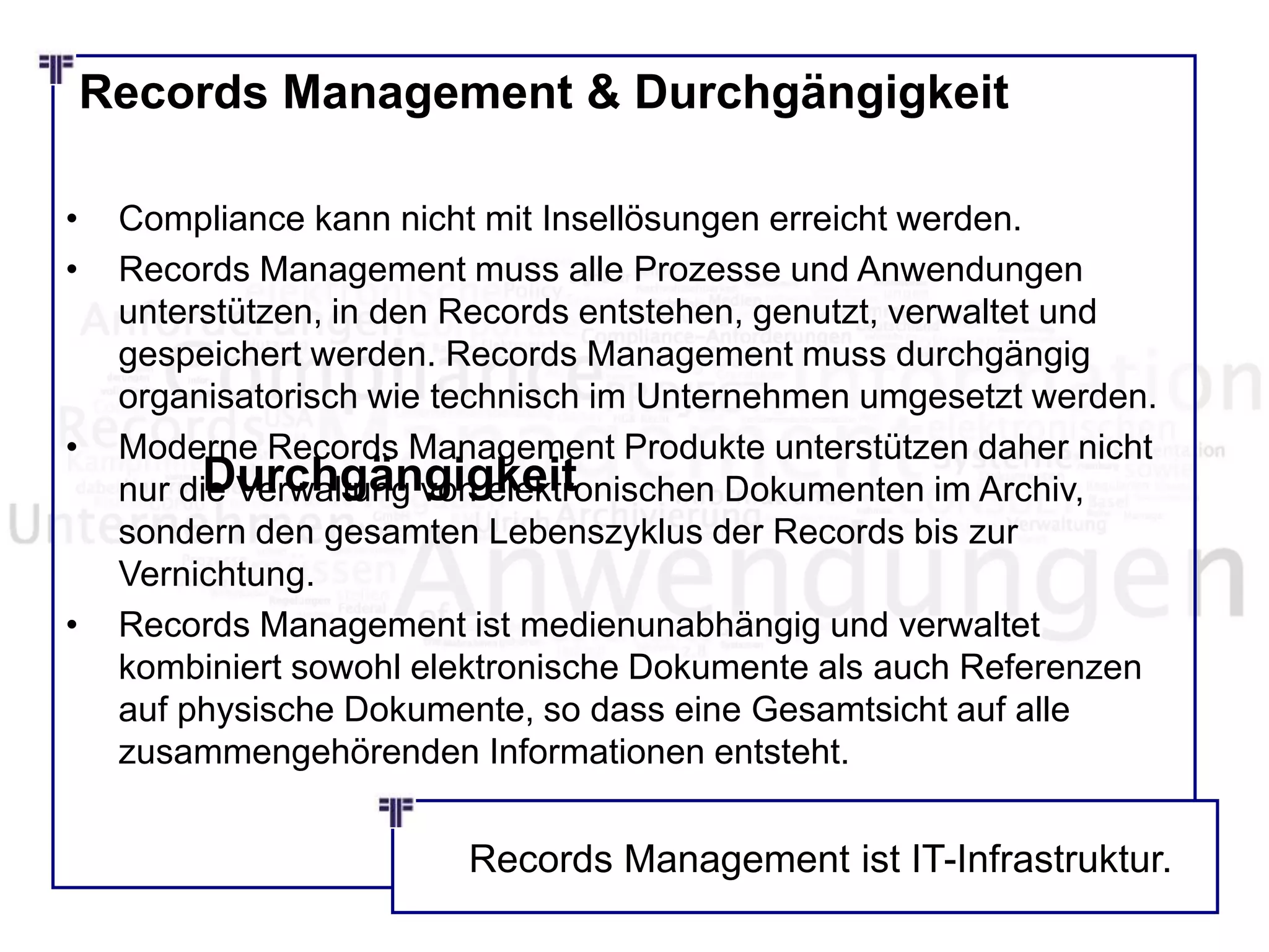 Records Management & Durchgängigkeit
• Compliance kann nicht mit Insellösungen erreicht werden.
• Records Management muss alle Prozesse und Anwendungen
unterstützen, in den Records entstehen, genutzt, verwaltet und
gespeichert werden. Records Management muss durchgängig
organisatorisch wie technisch im Unternehmen umgesetzt werden.
• Moderne Records Management Produkte unterstützen daher nicht
nur die Verwaltung von elektronischen Dokumenten im Archiv,
sondern den gesamten Lebenszyklus der Records bis zur
Vernichtung.
• Records Management ist medienunabhängig und verwaltet
kombiniert sowohl elektronische Dokumente als auch Referenzen
auf physische Dokumente, so dass eine Gesamtsicht auf alle
zusammengehörenden Informationen entsteht.
Durchgängigkeit
Records Management ist IT-Infrastruktur.
 