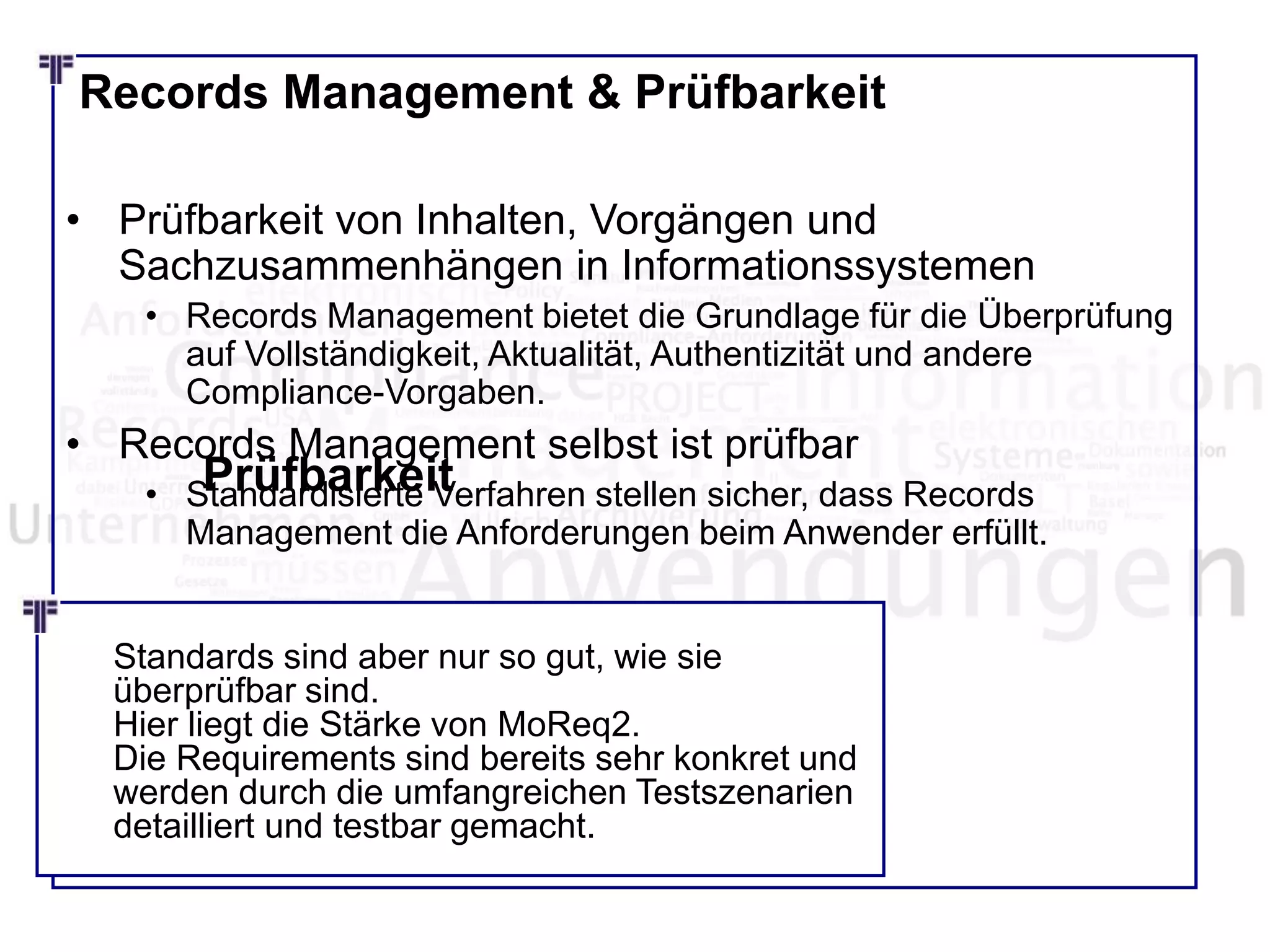 Records Management & Prüfbarkeit
• Prüfbarkeit von Inhalten, Vorgängen und
Sachzusammenhängen in Informationssystemen
• Records Management bietet die Grundlage für die Überprüfung
auf Vollständigkeit, Aktualität, Authentizität und andere
Compliance-Vorgaben.
• Records Management selbst ist prüfbar
• Standardisierte Verfahren stellen sicher, dass Records
Management die Anforderungen beim Anwender erfüllt.
Prüfbarkeit
Standards sind aber nur so gut, wie sie
überprüfbar sind.
Hier liegt die Stärke von MoReq2.
Die Requirements sind bereits sehr konkret und
werden durch die umfangreichen Testszenarien
detailliert und testbar gemacht.
 