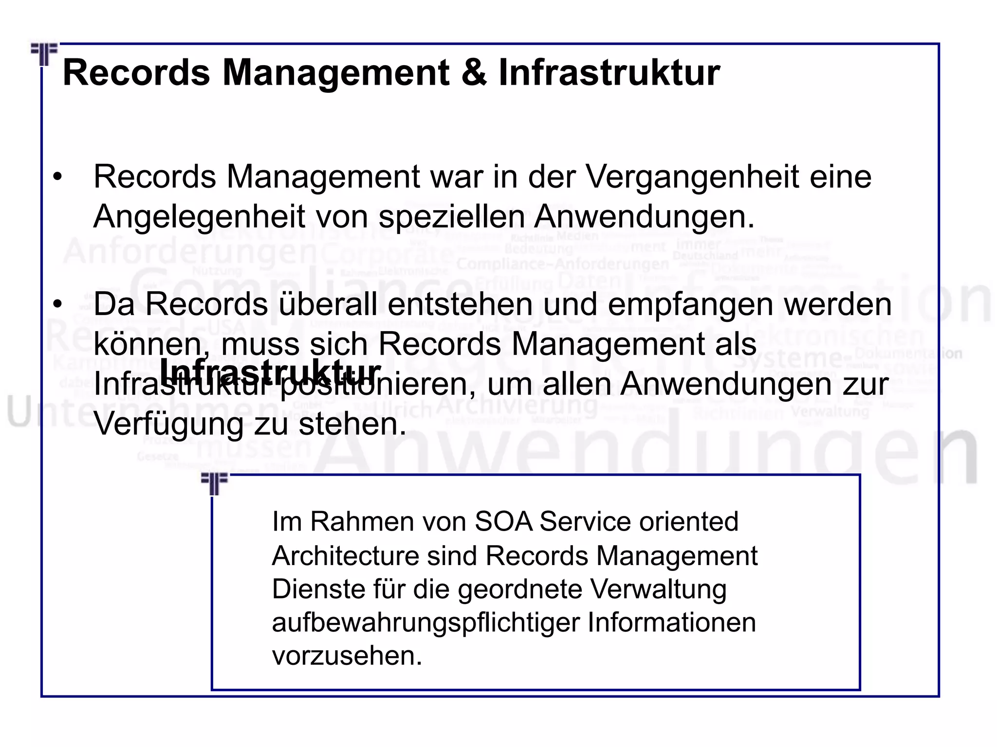Records Management & Infrastruktur
• Records Management war in der Vergangenheit eine
Angelegenheit von speziellen Anwendungen.
• Da Records überall entstehen und empfangen werden
können, muss sich Records Management als
Infrastruktur positionieren, um allen Anwendungen zur
Verfügung zu stehen.
Infrastruktur
Im Rahmen von SOA Service oriented
Architecture sind Records Management
Dienste für die geordnete Verwaltung
aufbewahrungspflichtiger Informationen
vorzusehen.
 