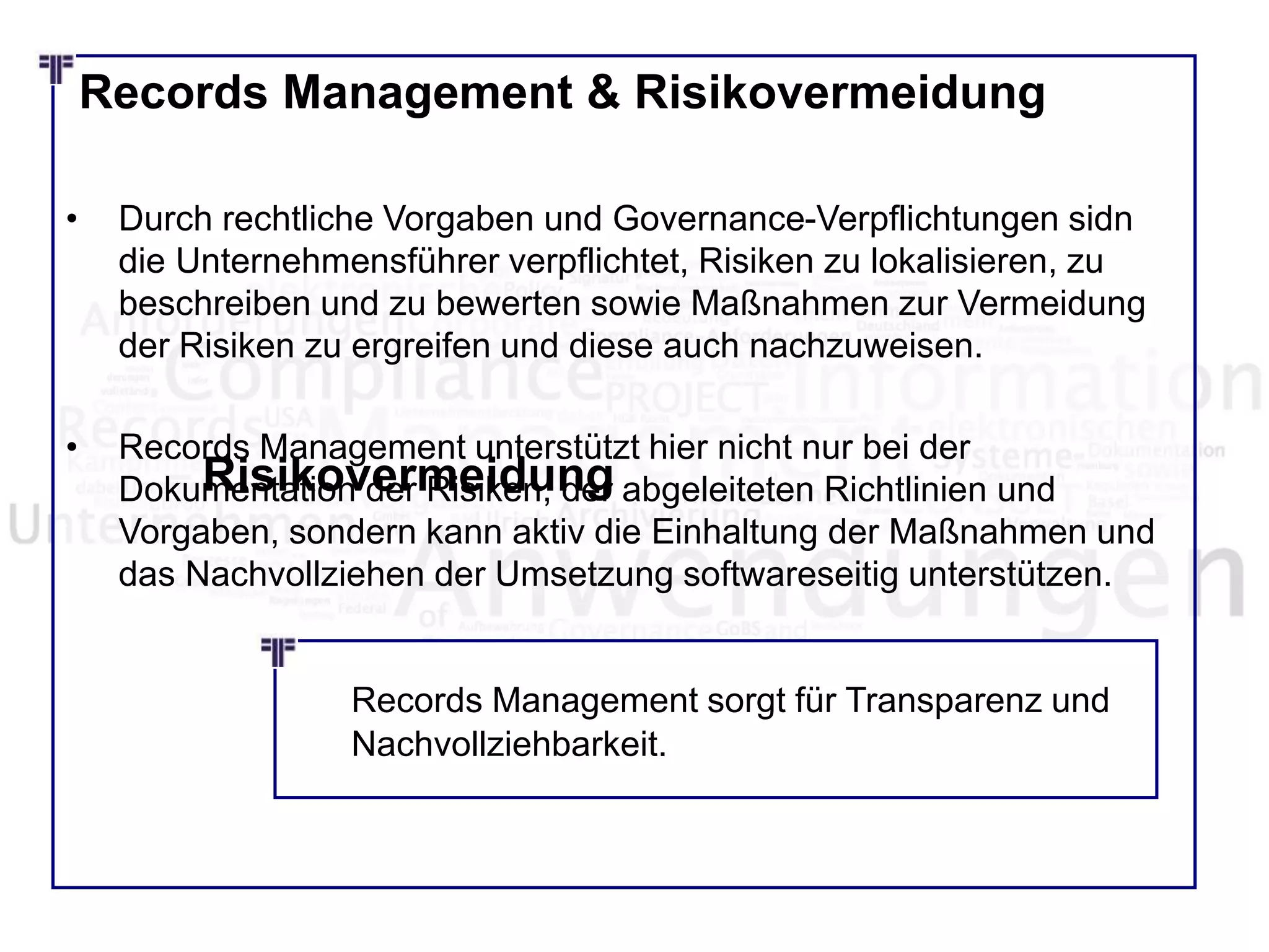 Records Management & Risikovermeidung
• Durch rechtliche Vorgaben und Governance-Verpflichtungen sidn
die Unternehmensführer verpflichtet, Risiken zu lokalisieren, zu
beschreiben und zu bewerten sowie Maßnahmen zur Vermeidung
der Risiken zu ergreifen und diese auch nachzuweisen.
• Records Management unterstützt hier nicht nur bei der
Dokumentation der Risiken, der abgeleiteten Richtlinien und
Vorgaben, sondern kann aktiv die Einhaltung der Maßnahmen und
das Nachvollziehen der Umsetzung softwareseitig unterstützen.
Risikovermeidung
Records Management sorgt für Transparenz und
Nachvollziehbarkeit.
 