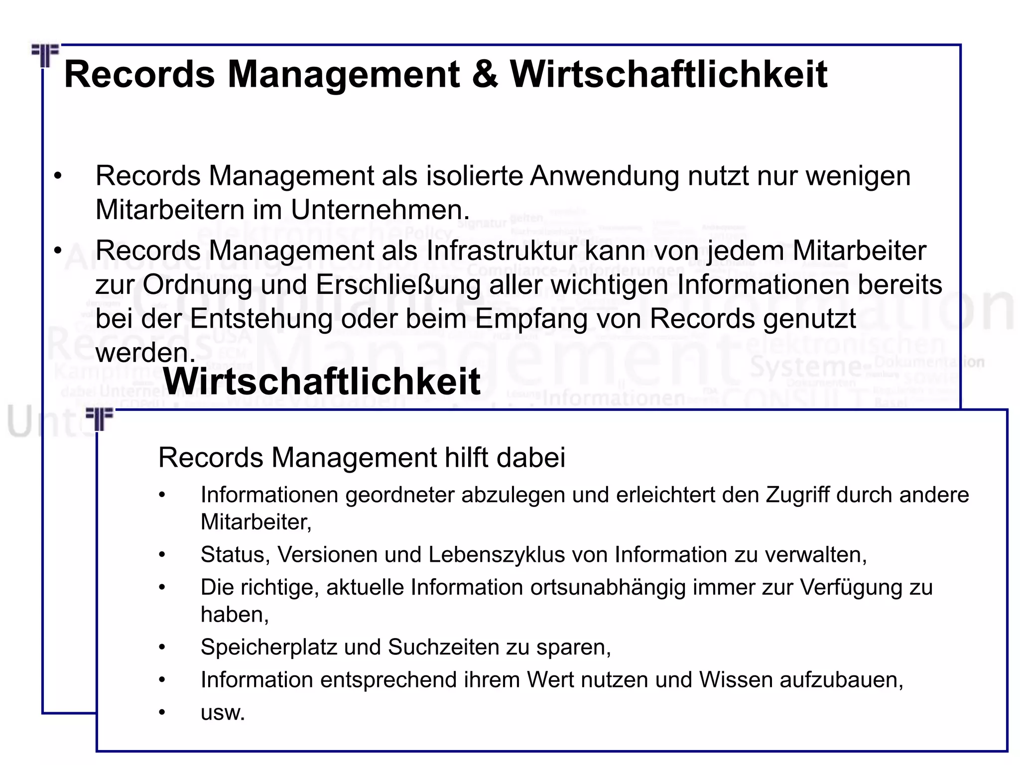 Records Management & Wirtschaftlichkeit
• Records Management als isolierte Anwendung nutzt nur wenigen
Mitarbeitern im Unternehmen.
• Records Management als Infrastruktur kann von jedem Mitarbeiter
zur Ordnung und Erschließung aller wichtigen Informationen bereits
bei der Entstehung oder beim Empfang von Records genutzt
werden.
Wirtschaftlichkeit
Records Management hilft dabei
• Informationen geordneter abzulegen und erleichtert den Zugriff durch andere
Mitarbeiter,
• Status, Versionen und Lebenszyklus von Information zu verwalten,
• Die richtige, aktuelle Information ortsunabhängig immer zur Verfügung zu
haben,
• Speicherplatz und Suchzeiten zu sparen,
• Information entsprechend ihrem Wert nutzen und Wissen aufzubauen,
• usw.
 