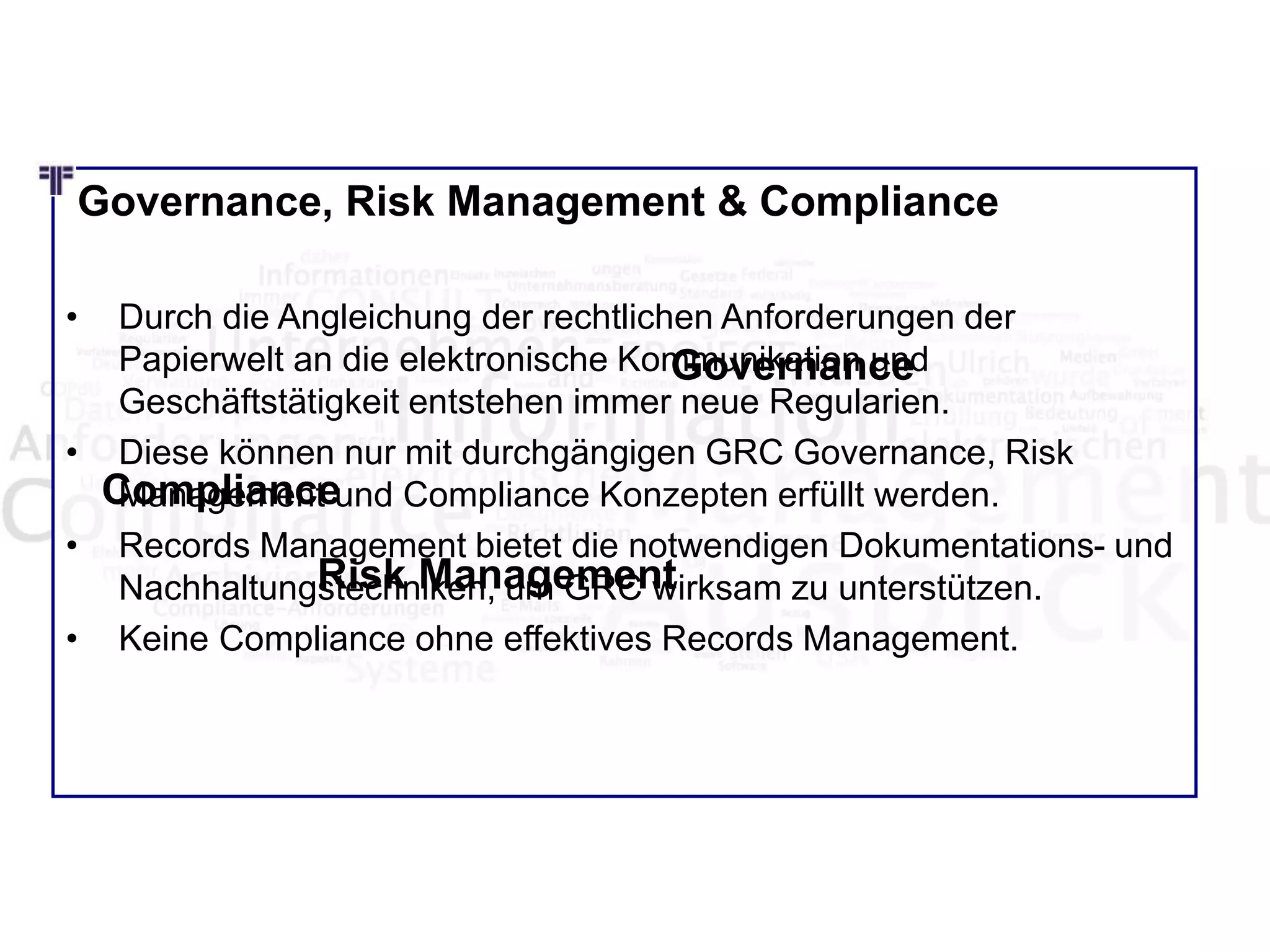Governance, Risk Management & Compliance
• Durch die Angleichung der rechtlichen Anforderungen der
Papierwelt an die elektronische Kommunikation und
Geschäftstätigkeit entstehen immer neue Regularien.
• Diese können nur mit durchgängigen GRC Governance, Risk
Management und Compliance Konzepten erfüllt werden.
• Records Management bietet die notwendigen Dokumentations- und
Nachhaltungstechniken, um GRC wirksam zu unterstützen.
• Keine Compliance ohne effektives Records Management.
Governance
Risk Management
Compliance
 
