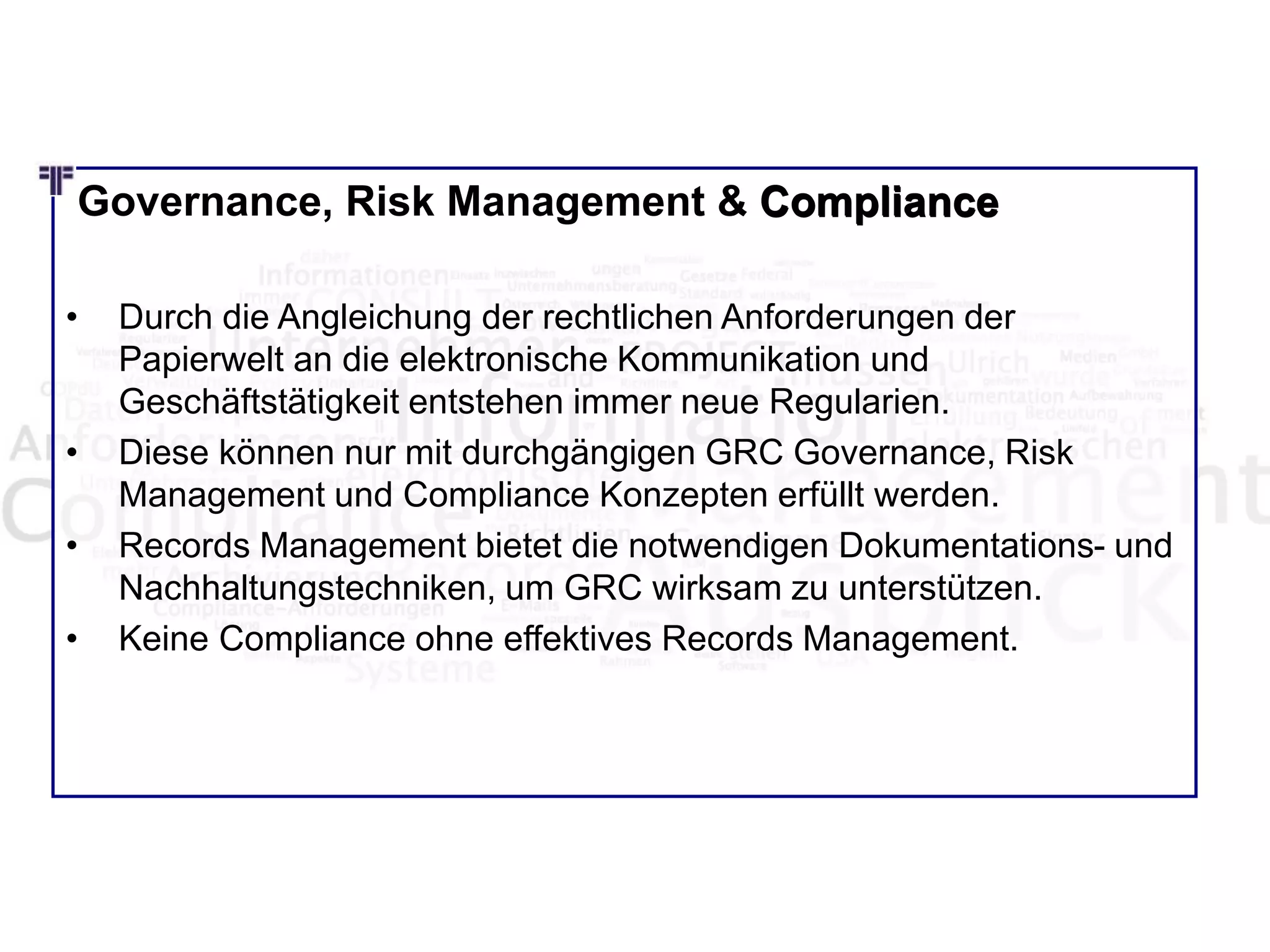 Governance, Risk Management & Compliance
• Durch die Angleichung der rechtlichen Anforderungen der
Papierwelt an die elektronische Kommunikation und
Geschäftstätigkeit entstehen immer neue Regularien.
• Diese können nur mit durchgängigen GRC Governance, Risk
Management und Compliance Konzepten erfüllt werden.
• Records Management bietet die notwendigen Dokumentations- und
Nachhaltungstechniken, um GRC wirksam zu unterstützen.
• Keine Compliance ohne effektives Records Management.
Compliance
 