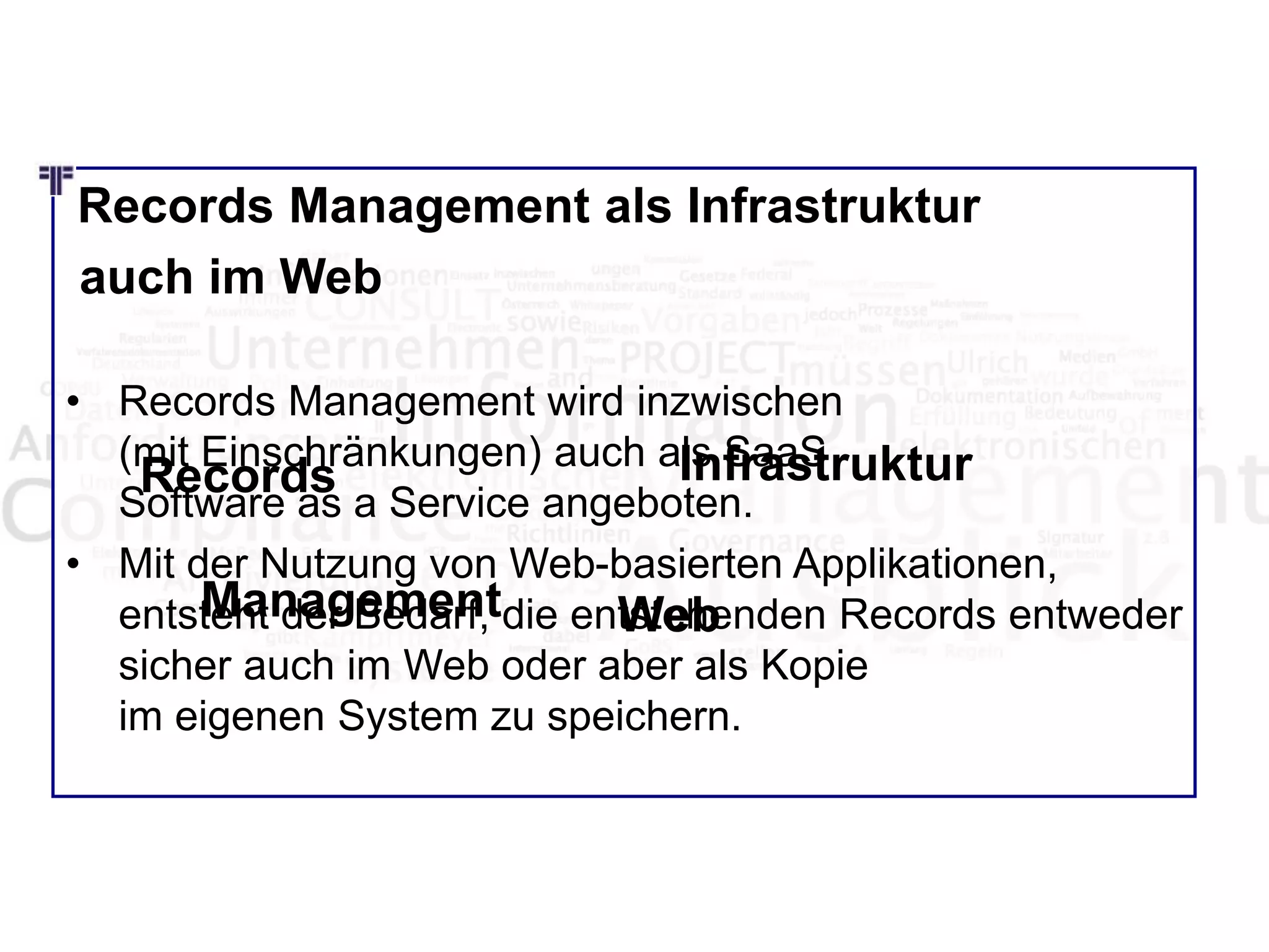Records Management als Infrastruktur
auch im Web
• Records Management wird inzwischen
(mit Einschränkungen) auch als SaaS
Software as a Service angeboten.
• Mit der Nutzung von Web-basierten Applikationen,
entsteht der Bedarf, die entstehenden Records entweder
sicher auch im Web oder aber als Kopie
im eigenen System zu speichern.
Records
Management
Infrastruktur
Web
 