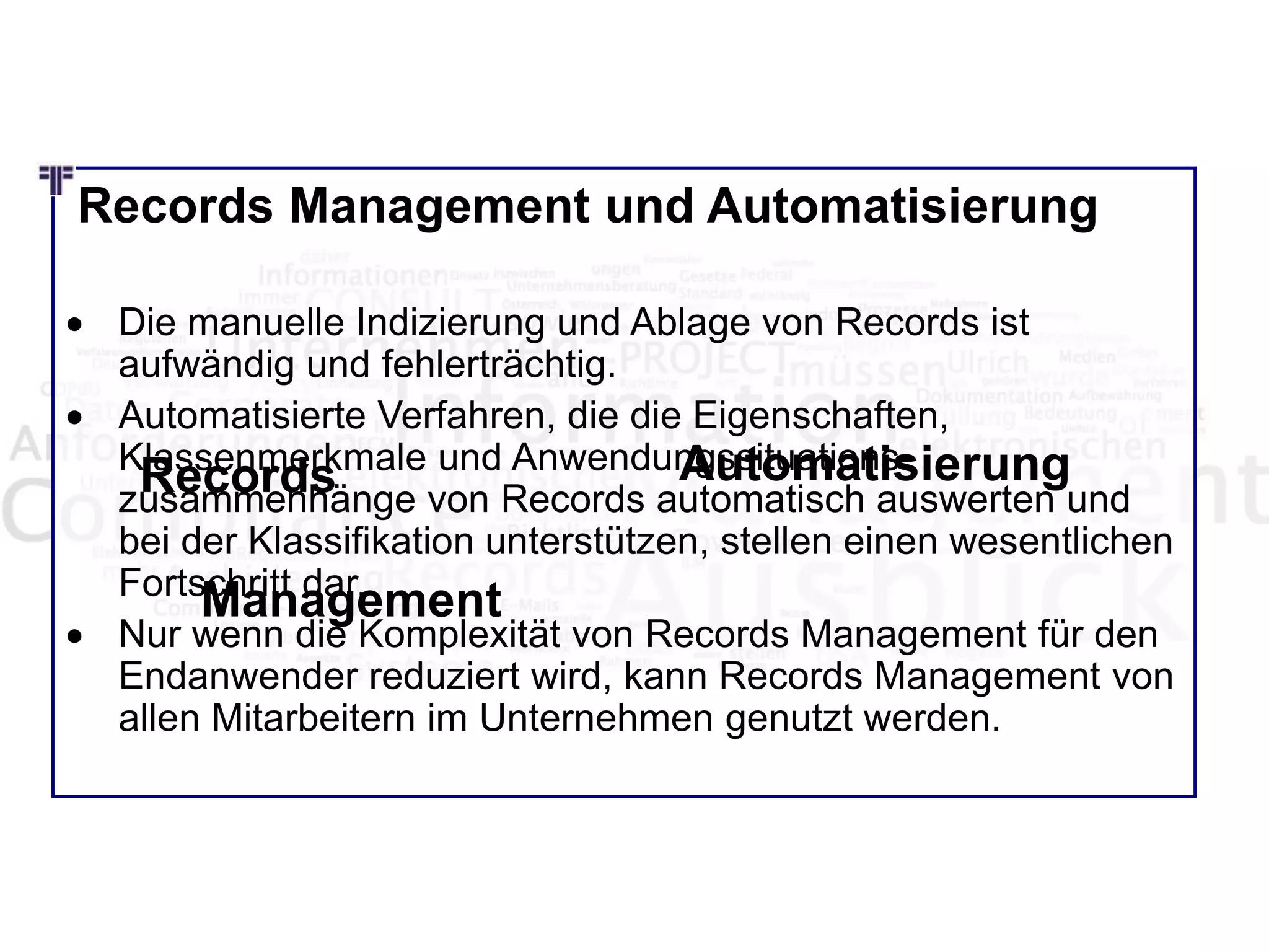 Records Management und Automatisierung
 Die manuelle Indizierung und Ablage von Records ist
aufwändig und fehlerträchtig.
 Automatisierte Verfahren, die die Eigenschaften,
Klassenmerkmale und Anwendungssituations-
zusammenhänge von Records automatisch auswerten und
bei der Klassifikation unterstützen, stellen einen wesentlichen
Fortschritt dar.
 Nur wenn die Komplexität von Records Management für den
Endanwender reduziert wird, kann Records Management von
allen Mitarbeitern im Unternehmen genutzt werden.
Records
Management
Automatisierung
 