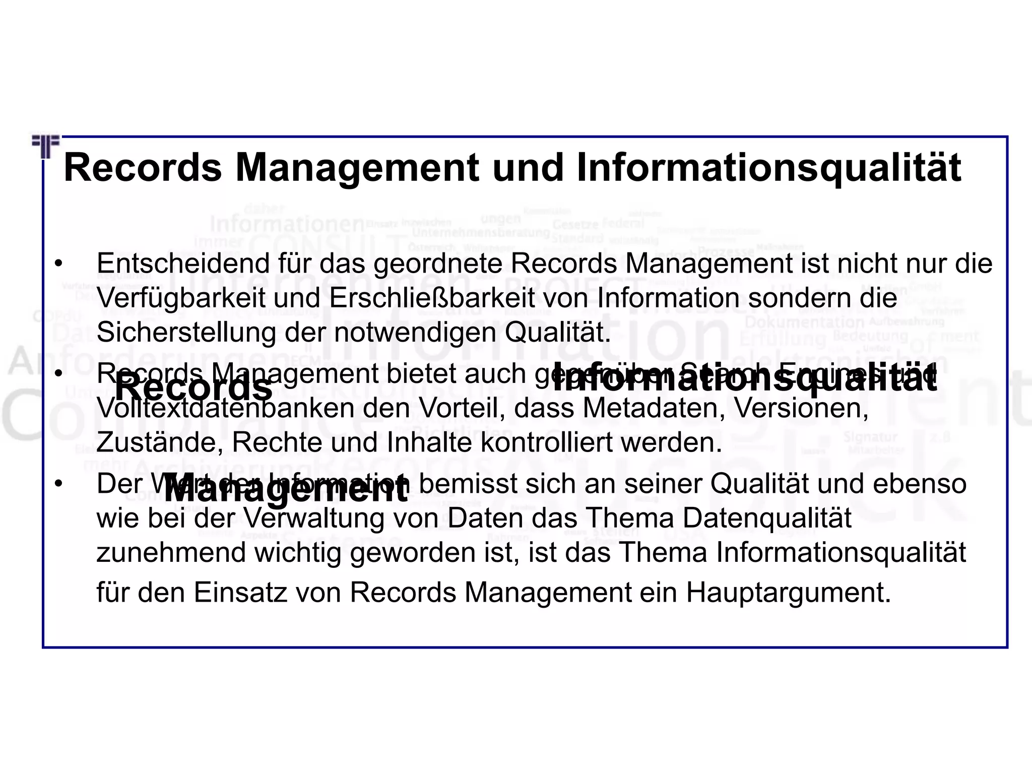 Records Management und Informationsqualität
• Entscheidend für das geordnete Records Management ist nicht nur die
Verfügbarkeit und Erschließbarkeit von Information sondern die
Sicherstellung der notwendigen Qualität.
• Records Management bietet auch gegenüber Search Engines und
Volltextdatenbanken den Vorteil, dass Metadaten, Versionen,
Zustände, Rechte und Inhalte kontrolliert werden.
• Der Wert der Information bemisst sich an seiner Qualität und ebenso
wie bei der Verwaltung von Daten das Thema Datenqualität
zunehmend wichtig geworden ist, ist das Thema Informationsqualität
für den Einsatz von Records Management ein Hauptargument.
Records
Management
Informationsqualität
 
