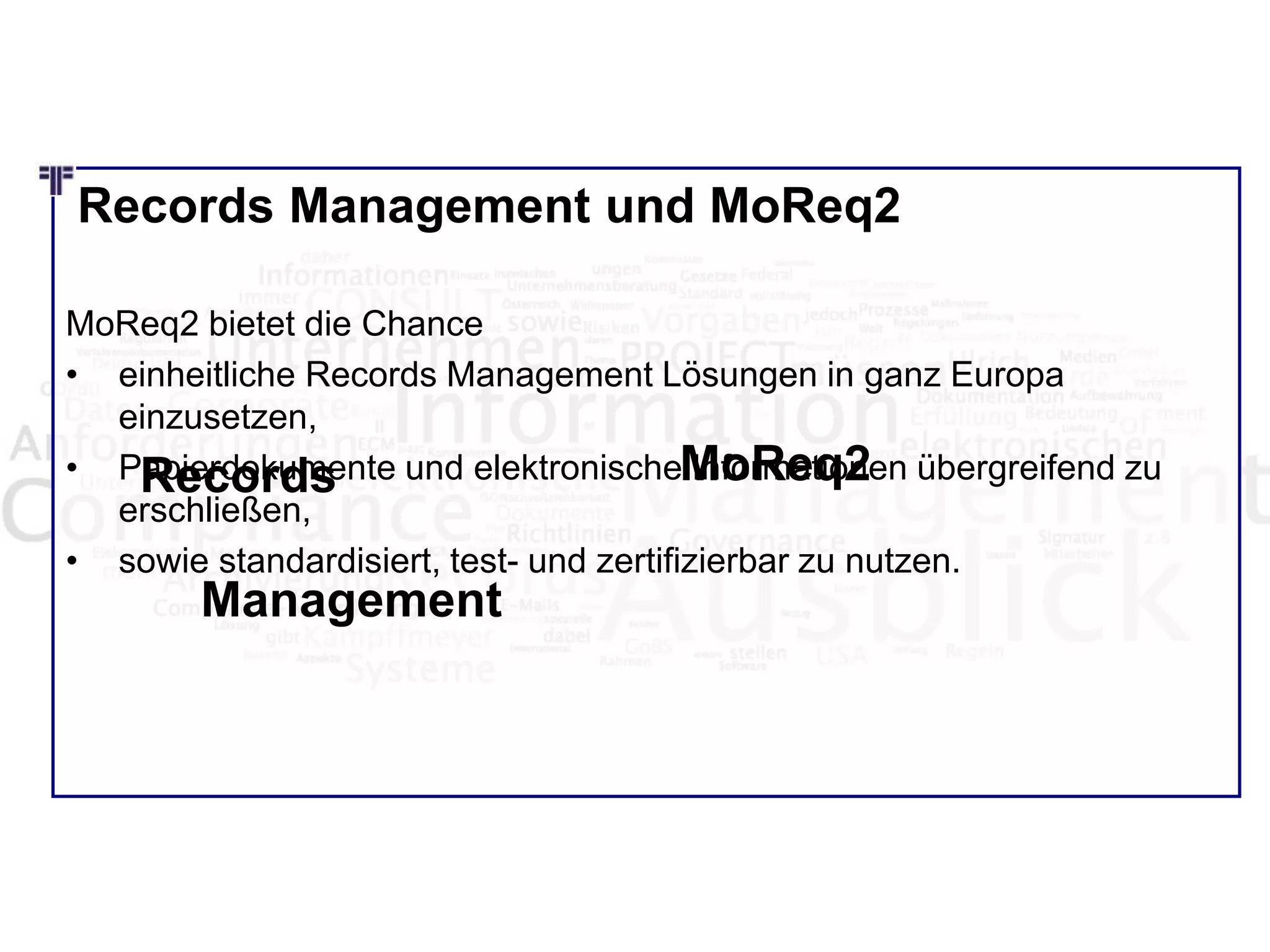 Records Management und MoReq2
MoReq2 bietet die Chance
• einheitliche Records Management Lösungen in ganz Europa
einzusetzen,
• Papierdokumente und elektronische Informationen übergreifend zu
erschließen,
• sowie standardisiert, test- und zertifizierbar zu nutzen.
Records
Management
MoReq2
 