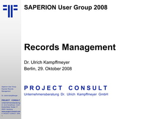 1
Saperion User Group
Keynote Records
Management
Dr. Ulrich Kampffmeyer
PROJECT CONSULT
Unternehmensberatung
Dr. Ulrich Kampffmeyer GmbH
Breitenfelder Straße 17
20251 Hamburg
www.project-consult.com
© PROJECT CONSULT 2008
SAPERION User Group 2008
Records Management
Dr. Ulrich Kampffmeyer
Berlin, 29. Oktober 2008
P R O J E C T C O N S U L T
Unternehmensberatung Dr. Ulrich Kampffmeyer GmbH
 
