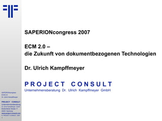 SAPERIONcongress 2007

                              ECM 2.0 –
                              die Zukunft von dokumentbezogenen Technologien

                              Dr. Ulrich Kampffmeyer


                              PROJECT                  CONSULT
                              Unternehmensberatung Dr. Ulrich Kampffmeyer GmbH
SAPERIONcongress
ECM 2.0
Dr. Ulrich Kampffmeyer


PROJECT CONSULT
Unternehmensberatung
Dr. Ulrich Kampffmeyer GmbH
Breitenfelder Straße 17
20251 Hamburg
www.project-consult.com
© PROJECT CONSULT 2007
1
 