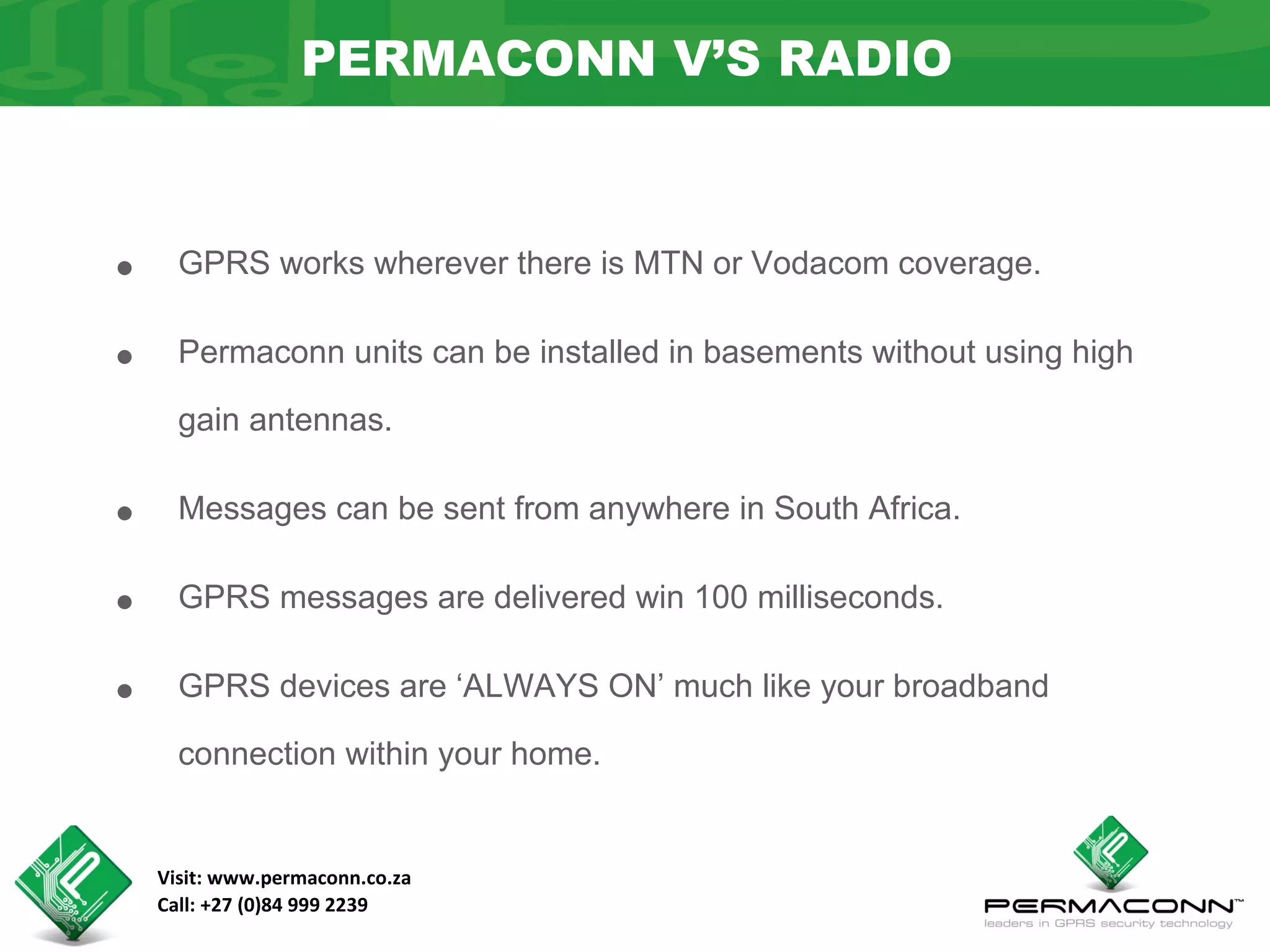 PERMACONN V’S RADIO



•     GPRS works wherever there is MTN or Vodacom coverage.


•     Permaconn units can be installed in basements without using high

      gain antennas.


•     Messages can be sent from anywhere in South Africa.


•     GPRS messages are delivered win 100 milliseconds.


•     GPRS devices are ‘ALWAYS ON’ much like your broadband

      connection within your home.


    Visit: www.permaconn.co.za
    Call: +27 (0)84 999 2239
 