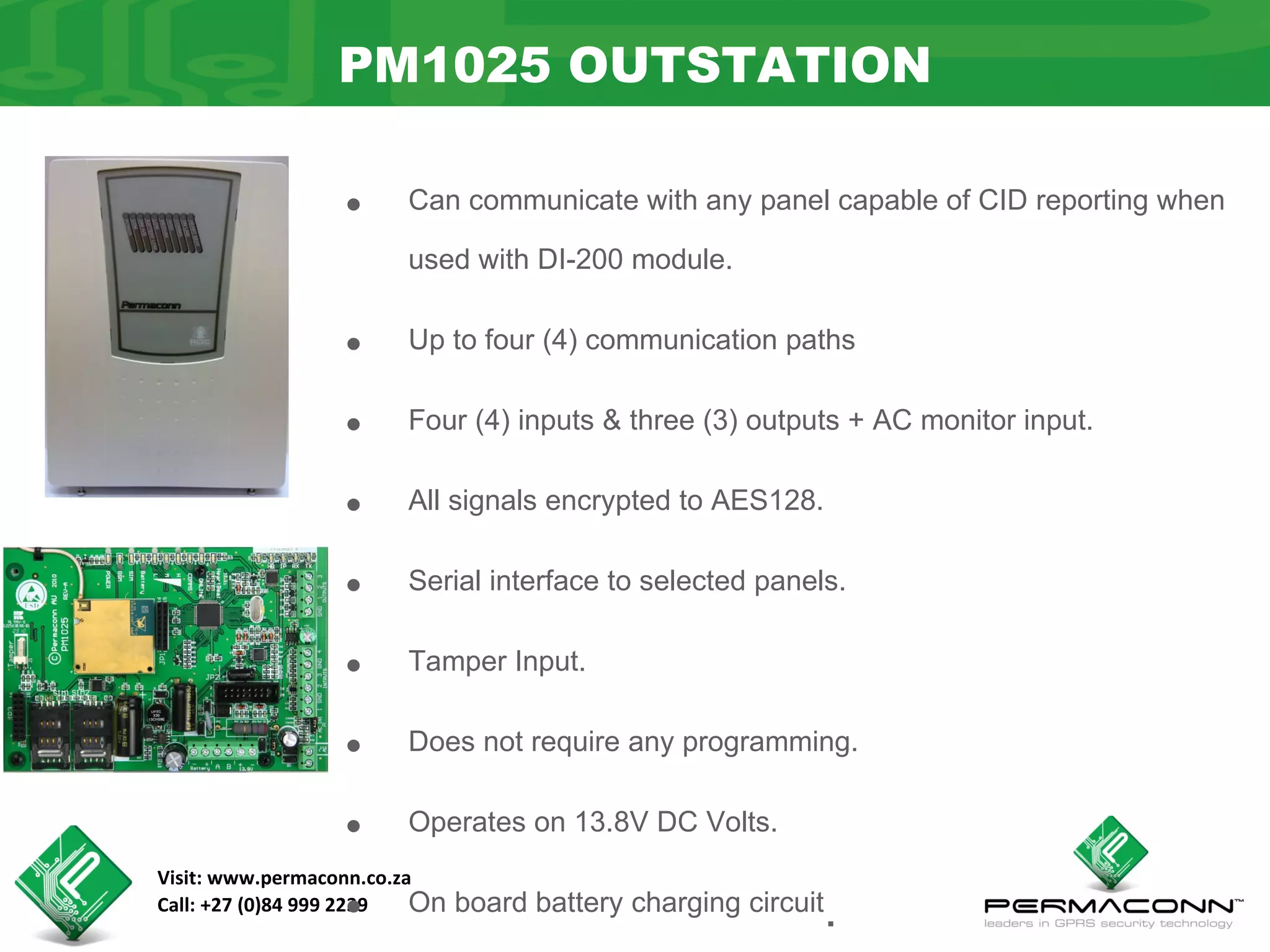 PM1025 OUTSTATION

                  •     Can communicate with any panel capable of CID reporting when

                        used with DI-200 module.


                  •     Up to four (4) communication paths


                  •     Four (4) inputs & three (3) outputs + AC monitor input.


                  •     All signals encrypted to AES128.


                  •     Serial interface to selected panels.


                  •     Tamper Input.


                  •     Does not require any programming.


                  •     Operates on 13.8V DC Volts.
Visit: www.permaconn.co.za
                  •
Call: +27 (0)84 999 2239  On   board battery charging circuit
                                                                .
 
