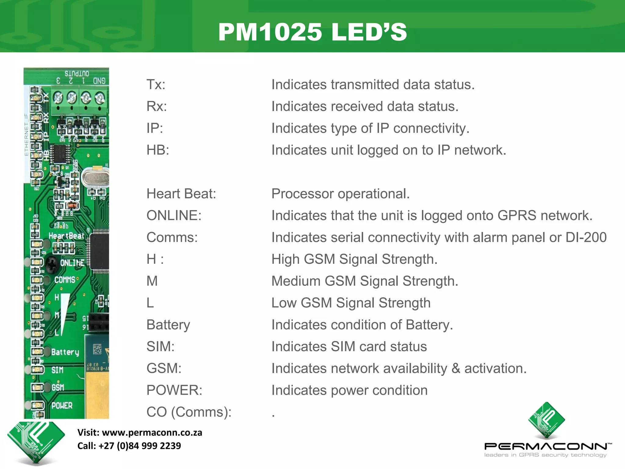 PM1025 LED’S

              Tx:               Indicates transmitted data status.
              Rx:               Indicates received data status.
              IP:               Indicates type of IP connectivity.
              HB:               Indicates unit logged on to IP network.


              Heart Beat:       Processor operational.
              ONLINE:           Indicates that the unit is logged onto GPRS network.
              Comms:            Indicates serial connectivity with alarm panel or DI-200
              H:                High GSM Signal Strength.
              M                 Medium GSM Signal Strength.
              L                 Low GSM Signal Strength
              Battery           Indicates condition of Battery.
              SIM:              Indicates SIM card status
              GSM:              Indicates network availability & activation.
              POWER:            Indicates power condition
              CO (Comms):       .
Visit: www.permaconn.co.za
Call: +27 (0)84 999 2239
 