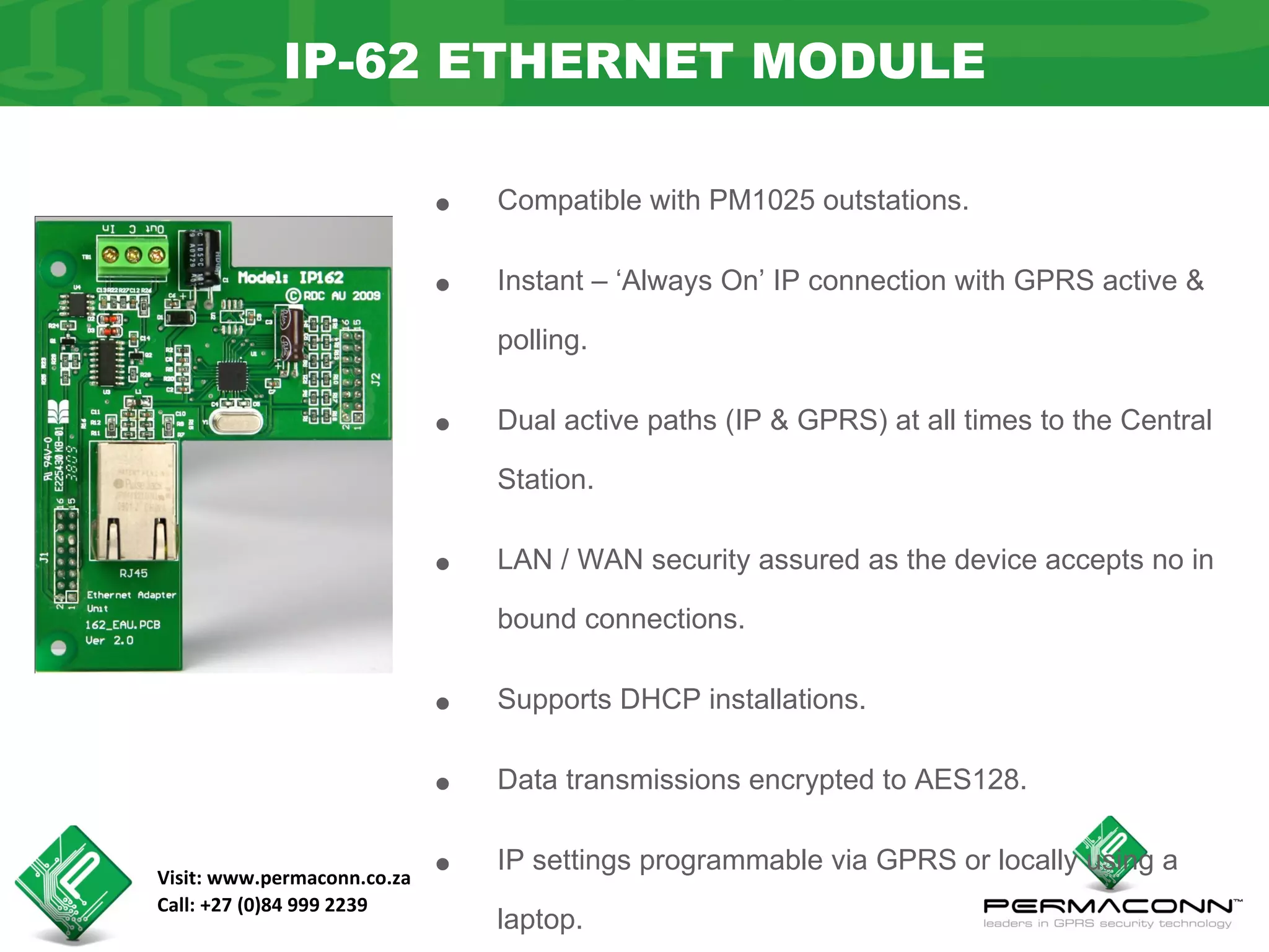 IP-62 ETHERNET MODULE

                             •   Compatible with PM1025 outstations.


                             •   Instant – ‘Always On’ IP connection with GPRS active &

                                 polling.


                             •   Dual active paths (IP & GPRS) at all times to the Central

                                 Station.


                             •   LAN / WAN security assured as the device accepts no in

                                 bound connections.


                             •   Supports DHCP installations.


                             •   Data transmissions encrypted to AES128.


Visit: www.permaconn.co.za   •   IP settings programmable via GPRS or locally using a
Call: +27 (0)84 999 2239
                                 laptop.
 