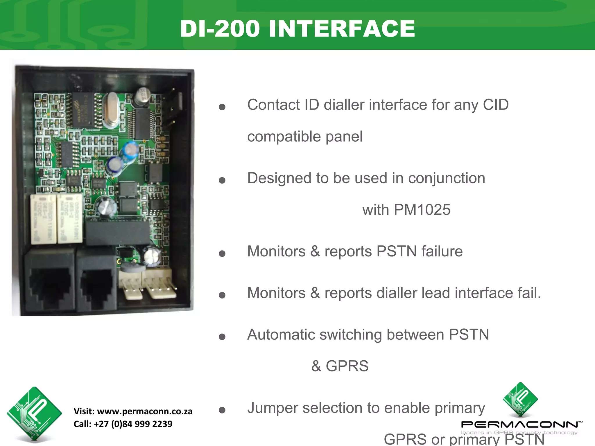 DI-200 INTERFACE


                             •   Contact ID dialler interface for any CID

                                 compatible panel


                             •   Designed to be used in conjunction

                                                   with PM1025


                             •   Monitors & reports PSTN failure


                             •   Monitors & reports dialler lead interface fail.


                             •   Automatic switching between PSTN

                                           & GPRS

Visit: www.permaconn.co.za
Call: +27 (0)84 999 2239
                             •   Jumper selection to enable primary

                                                      GPRS or primary PSTN
 