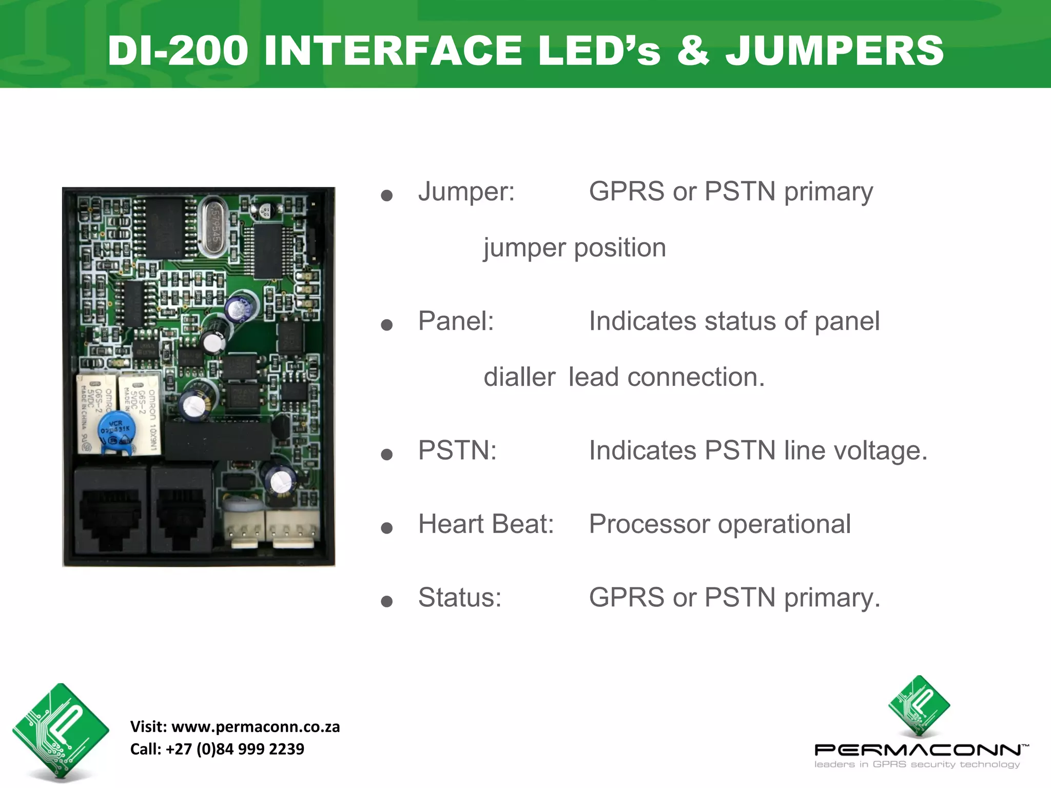 DI-200 INTERFACE LED’s & JUMPERS


                             •   Jumper:       GPRS or PSTN primary

                                      jumper position


                             •   Panel:        Indicates status of panel

                                      dialler lead connection.


                             •   PSTN:         Indicates PSTN line voltage.


                             •   Heart Beat:   Processor operational


                             •   Status:       GPRS or PSTN primary.



Visit: www.permaconn.co.za
Call: +27 (0)84 999 2239
 