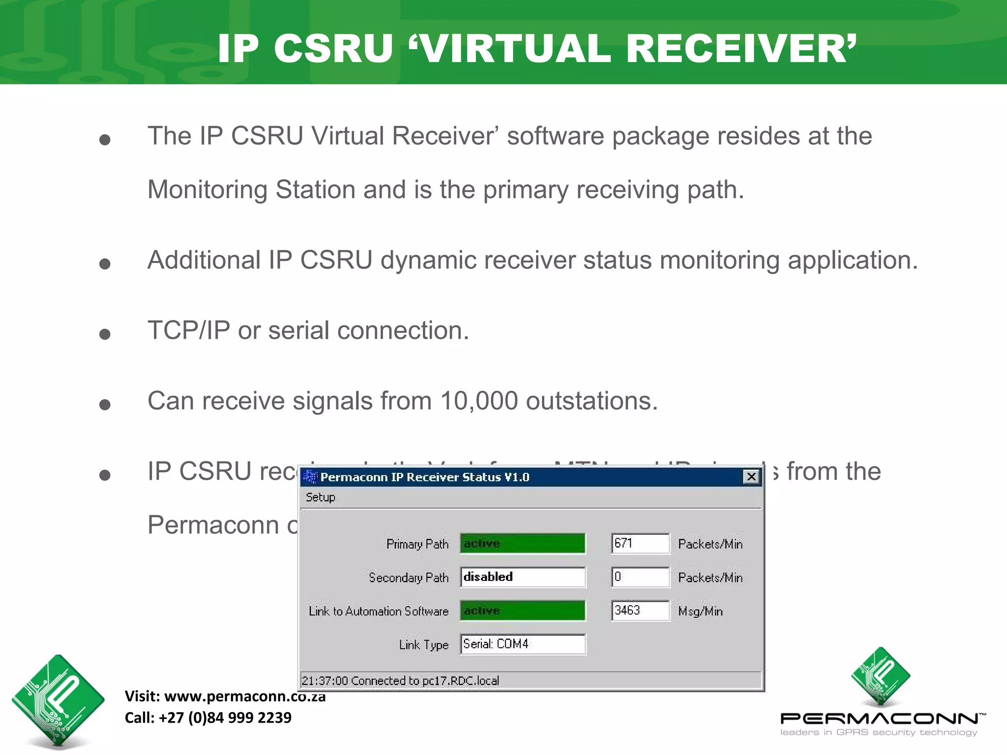 IP CSRU ‘VIRTUAL RECEIVER’

•     The IP CSRU Virtual Receiver’ software package resides at the

      Monitoring Station and is the primary receiving path.


•     Additional IP CSRU dynamic receiver status monitoring application.


•     TCP/IP or serial connection.


•     Can receive signals from 10,000 outstations.


•     IP CSRU receives both Vodafone, MTN and IP signals from the

      Permaconn outstations.




    Visit: www.permaconn.co.za
    Call: +27 (0)84 999 2239
 