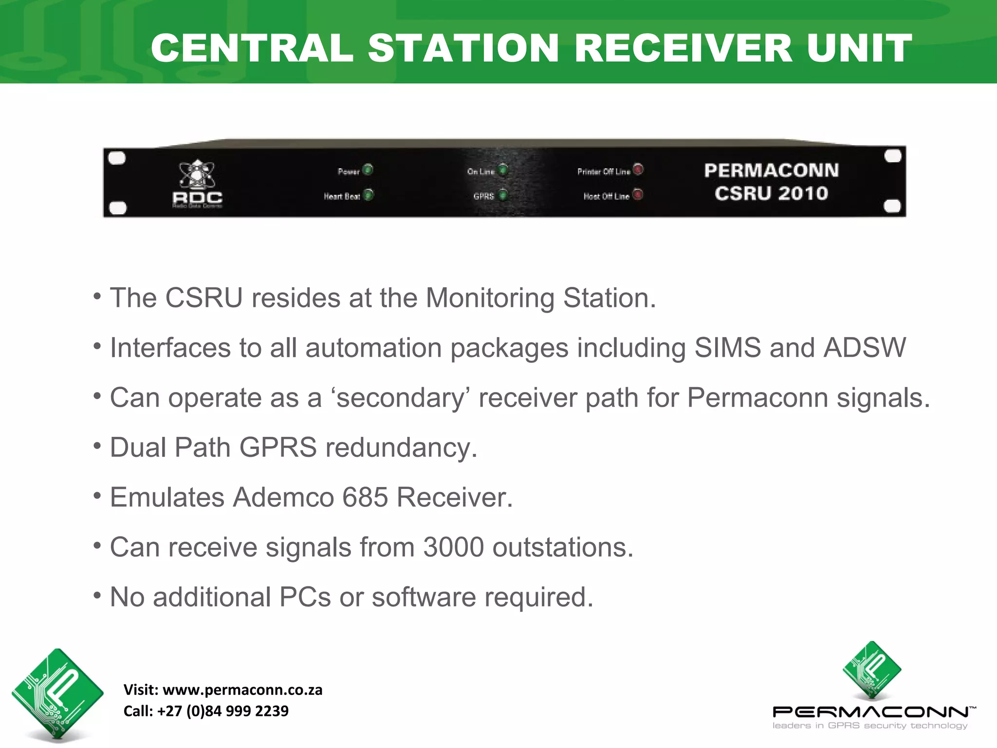 CENTRAL STATION RECEIVER UNIT




• The CSRU resides at the Monitoring Station.
• Interfaces to all automation packages including SIMS and ADSW
• Can operate as a ‘secondary’ receiver path for Permaconn signals.
• Dual Path GPRS redundancy.
• Emulates Ademco 685 Receiver.
• Can receive signals from 3000 outstations.
• No additional PCs or software required.


  Visit: www.permaconn.co.za
  Call: +27 (0)84 999 2239
 