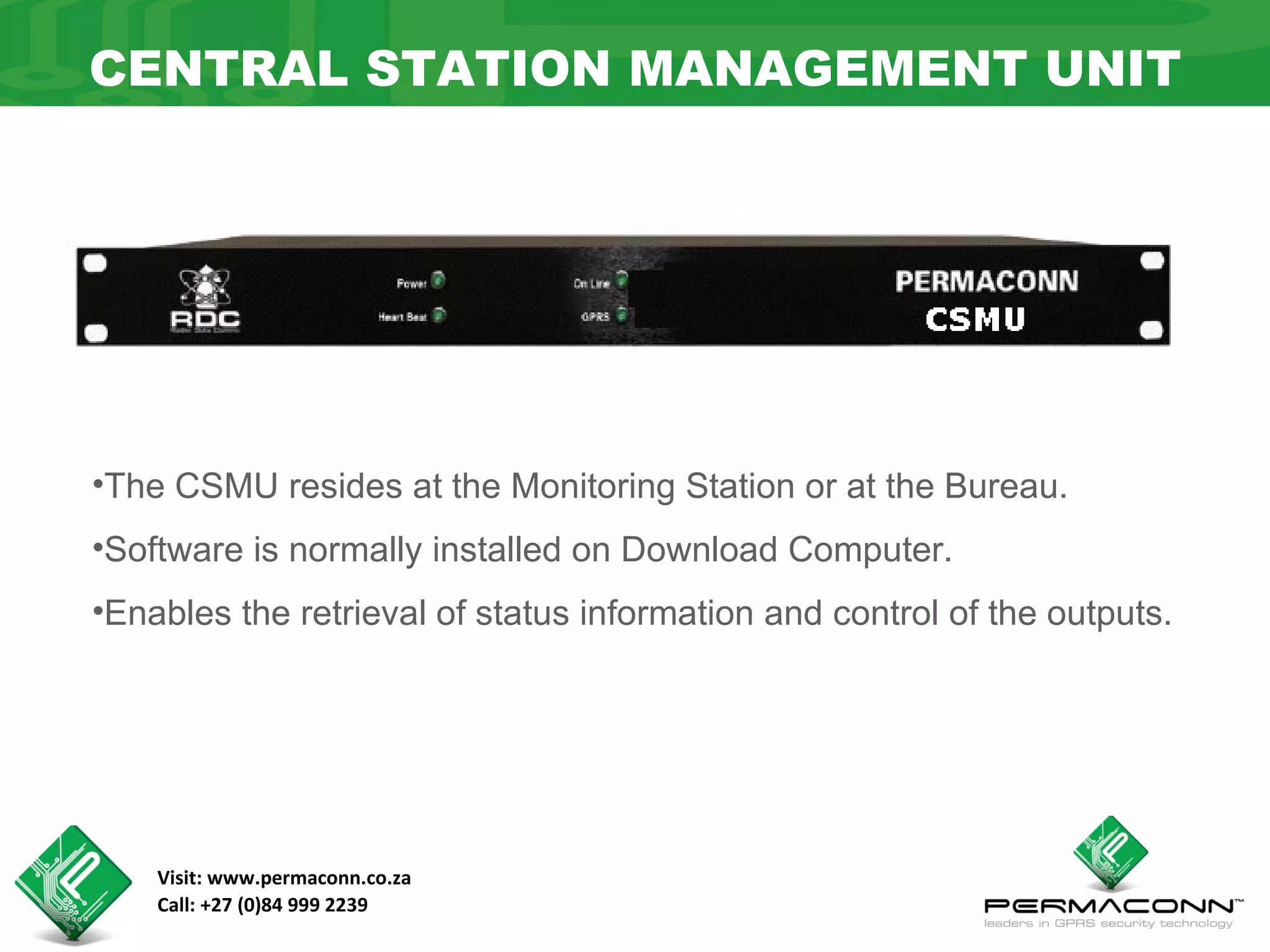 CENTRAL STATION MANAGEMENT UNIT




•The CSMU resides at the Monitoring Station or at the Bureau.
•Software is normally installed on Download Computer.
•Enables the retrieval of status information and control of the outputs.




    Visit: www.permaconn.co.za
    Call: +27 (0)84 999 2239
 