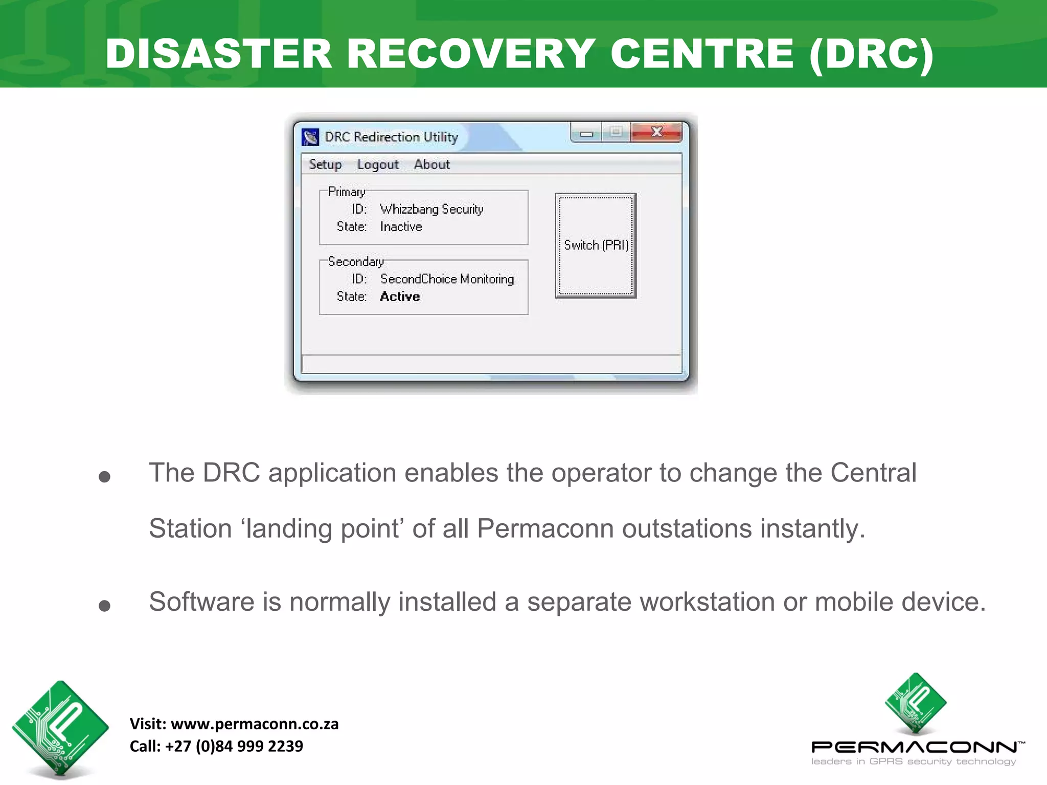 DISASTER RECOVERY CENTRE (DRC)




•     The DRC application enables the operator to change the Central

      Station ‘landing point’ of all Permaconn outstations instantly.


•     Software is normally installed a separate workstation or mobile device.



    Visit: www.permaconn.co.za
    Call: +27 (0)84 999 2239
 