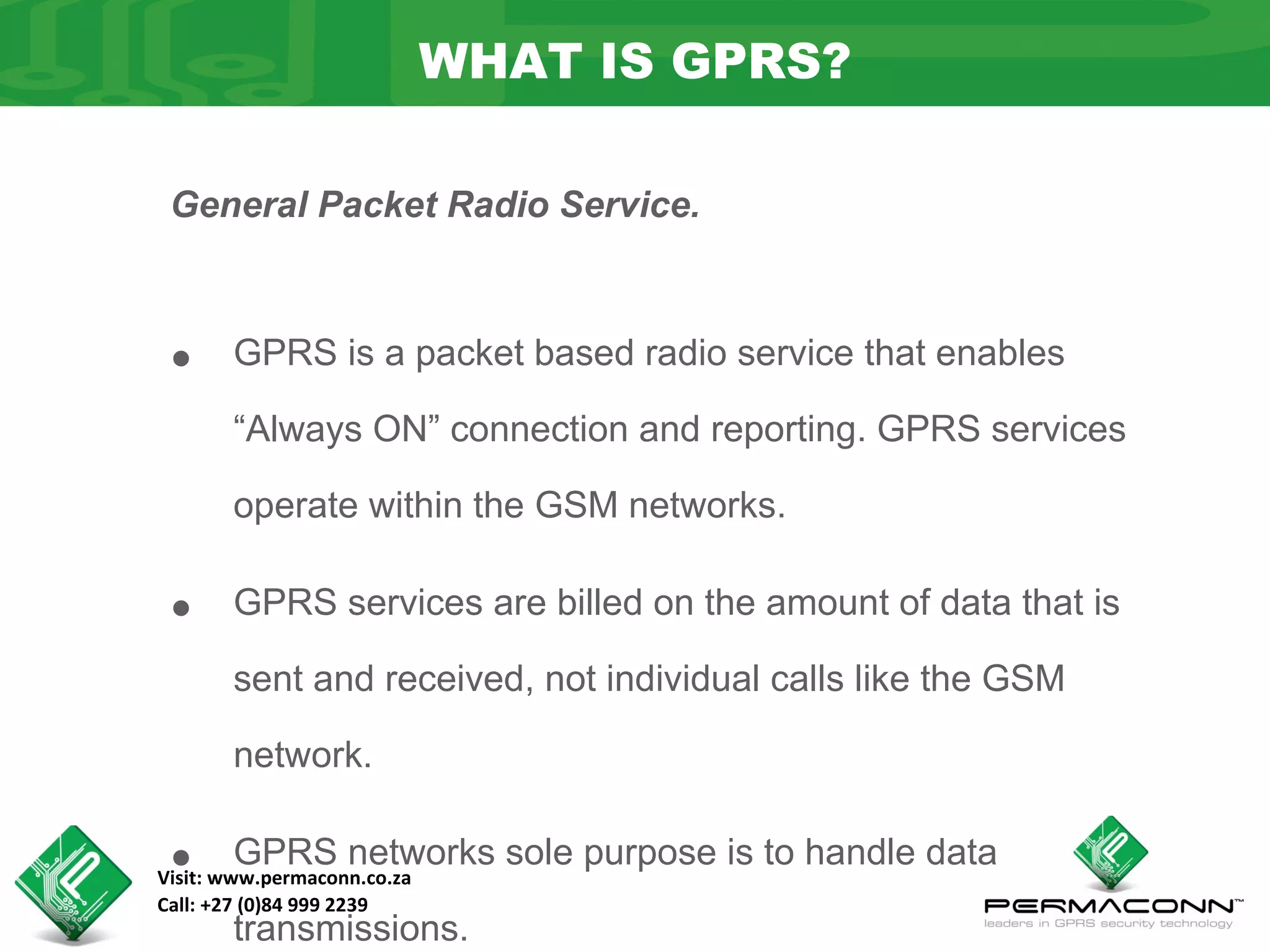 WHAT IS GPRS?

 General Packet Radio Service.



 •     GPRS is a packet based radio service that enables

       “Always ON” connection and reporting. GPRS services

       operate within the GSM networks.


 •     GPRS services are billed on the amount of data that is

       sent and received, not individual calls like the GSM

       network.


 •     GPRS networks sole purpose is to handle data
Visit: www.permaconn.co.za
Call: +27 (0)84 999 2239
       transmissions.
 