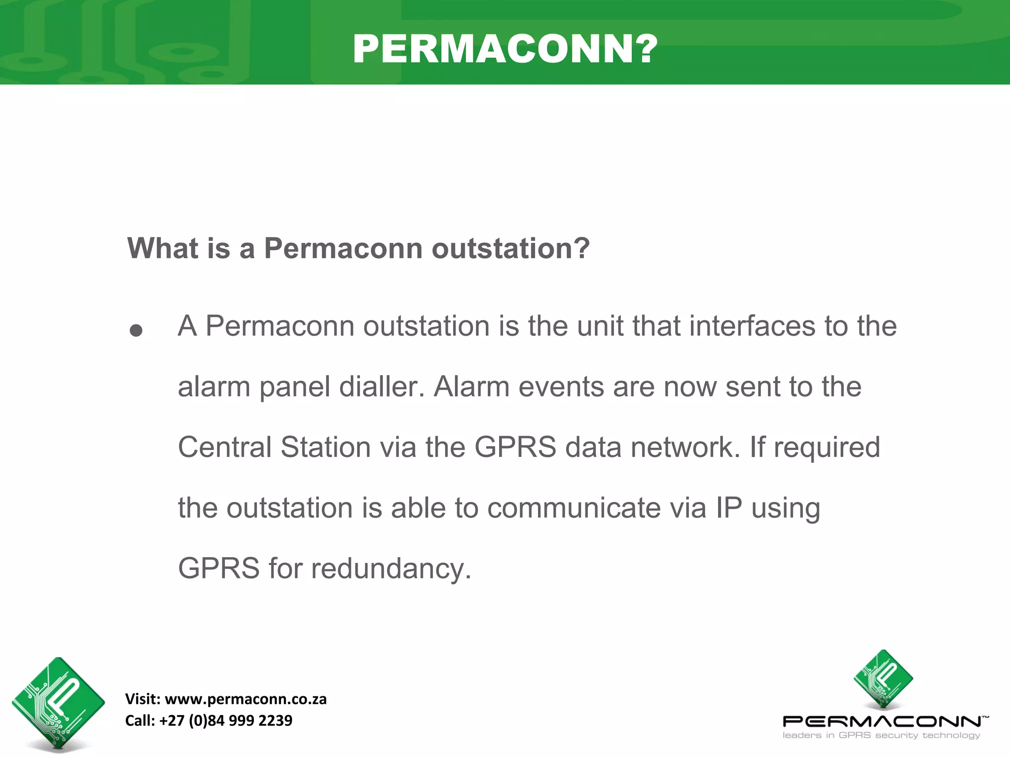 PERMACONN?



What is a Permaconn outstation?


•     A Permaconn outstation is the unit that interfaces to the

      alarm panel dialler. Alarm events are now sent to the

      Central Station via the GPRS data network. If required

      the outstation is able to communicate via IP using

      GPRS for redundancy.



Visit: www.permaconn.co.za
Call: +27 (0)84 999 2239
 