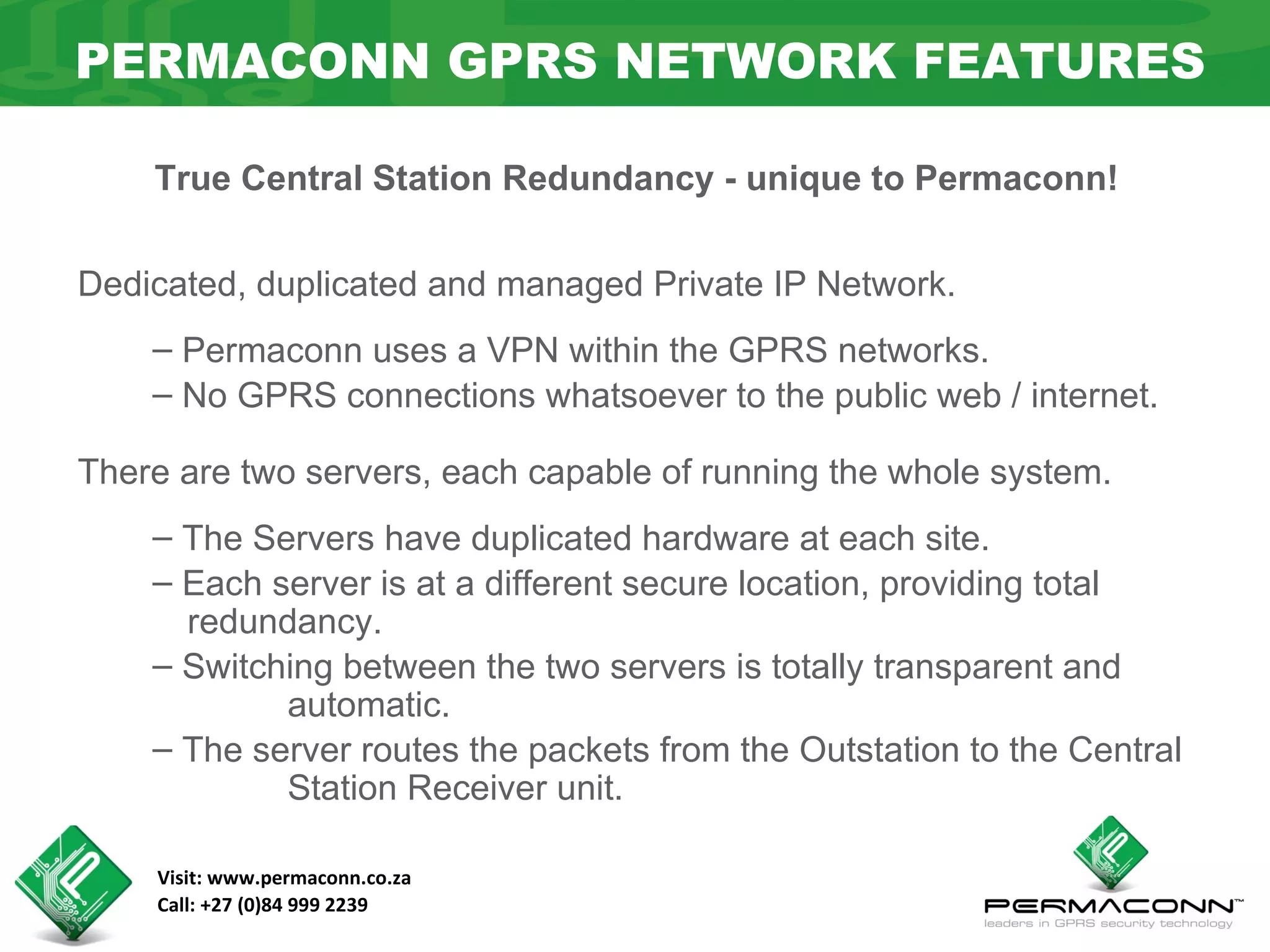PERMACONN GPRS NETWORK FEATURES

    True Central Station Redundancy - unique to Permaconn!


Dedicated, duplicated and managed Private IP Network.
    – Permaconn uses a VPN within the GPRS networks.
    – No GPRS connections whatsoever to the public web / internet.

There are two servers, each capable of running the whole system.
    – The Servers have duplicated hardware at each site.
    – Each server is at a different secure location, providing total
      redundancy.
    – Switching between the two servers is totally transparent and
            automatic.
    – The server routes the packets from the Outstation to the Central
            Station Receiver unit.

    Visit: www.permaconn.co.za
    Call: +27 (0)84 999 2239
 