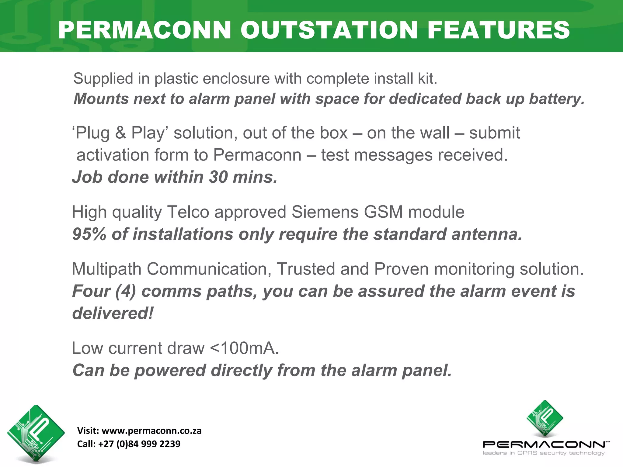 PERMACONN OUTSTATION FEATURES
Supplied in plastic enclosure with complete install kit.
Mounts next to alarm panel with space for dedicated back up battery.

‘Plug & Play’ solution, out of the box – on the wall – submit
 activation form to Permaconn – test messages received.
Job done within 30 mins.

High quality Telco approved Siemens GSM module
95% of installations only require the standard antenna.

Multipath Communication, Trusted and Proven monitoring solution.
Four (4) comms paths, you can be assured the alarm event is
delivered!

Low current draw <100mA.
Can be powered directly from the alarm panel.


 Visit: www.permaconn.co.za
 Call: +27 (0)84 999 2239
 