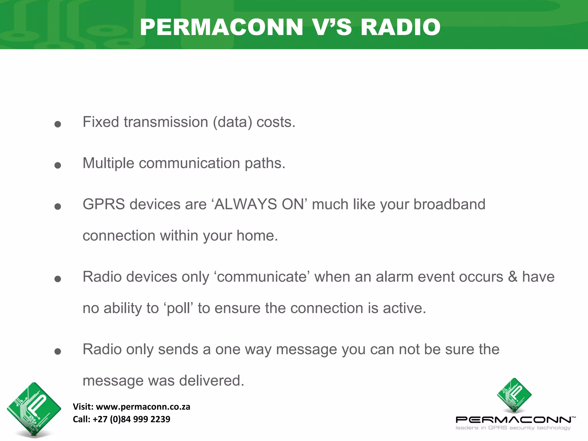 PERMACONN V’S RADIO



•     Fixed transmission (data) costs.


•     Multiple communication paths.


•     GPRS devices are ‘ALWAYS ON’ much like your broadband

      connection within your home.


•     Radio devices only ‘communicate’ when an alarm event occurs & have

      no ability to ‘poll’ to ensure the connection is active.


•     Radio only sends a one way message you can not be sure the

      message was delivered.
    Visit: www.permaconn.co.za
    Call: +27 (0)84 999 2239
 