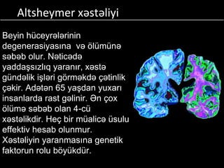 Altsheymer xəstəliyi
Beyin hüceyrələrinin
degenerasiyasına və ölümünə
səbəb olur. Nəticədə
yaddaşsızlıq yaranır, xəstə
gündəlik işləri görməkdə çətinlik
çəkir. Adətən 65 yaşdan yuxarı
insanlarda rast gəlinir. Ən çox
ölümə səbəb olan 4-cü
xəstəlikdir. Heç bir müalicə üsulu
effektiv hesab olunmur.
Xəstəliyin yaranmasına genetik
faktorun rolu böyükdür.
 