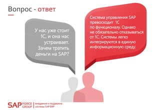 У нас уже стоит
1С, и она нас
устраивает.
Зачем тратить
деньги на SAP?
Система управления SAP
превосходит 1С
по функционалу. Однако
не обязательно отказываться
от 1С. Системы легко
интегрируются в единую
информационную среду.
Вопрос - ответ
 