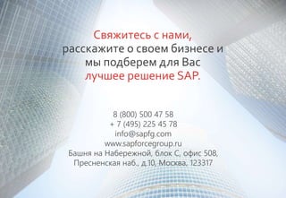 Свяжитесь с нами,
расскажите о своем бизнесе и
мы подберем для Вас
лучшее решение SAP.
8 (800) 500 47 58
+ 7 (495) 225 45 78
info@sapfg.com
www.sapforcegroup.ru
Башня на Набережной, блок С, офис 508,
Пресненская наб., д.10, Москва, 123317
 