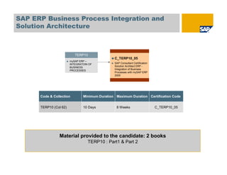 SAP ERP Business Process Integration and
Solution Architecture



                           TERP10
                                                C_TERP10_05
                        mySAP ERP –
                        INTEGRATOIN OF          SAP Consultant Certification
                        BUSINESS                Solution Architect ERP -
                        PROCESSES               Integration of Business
                                                Processes with mySAP ERP
                                                2005




      Code & Collection         Minimum Duration Maximum Duration Certification Code


      TERP10 (Col 62)           10 Days          8 Weeks                       C_TERP10_05




                Material provided to the candidate: 2 books
                                   TERP10 : Part1 & Part 2
 