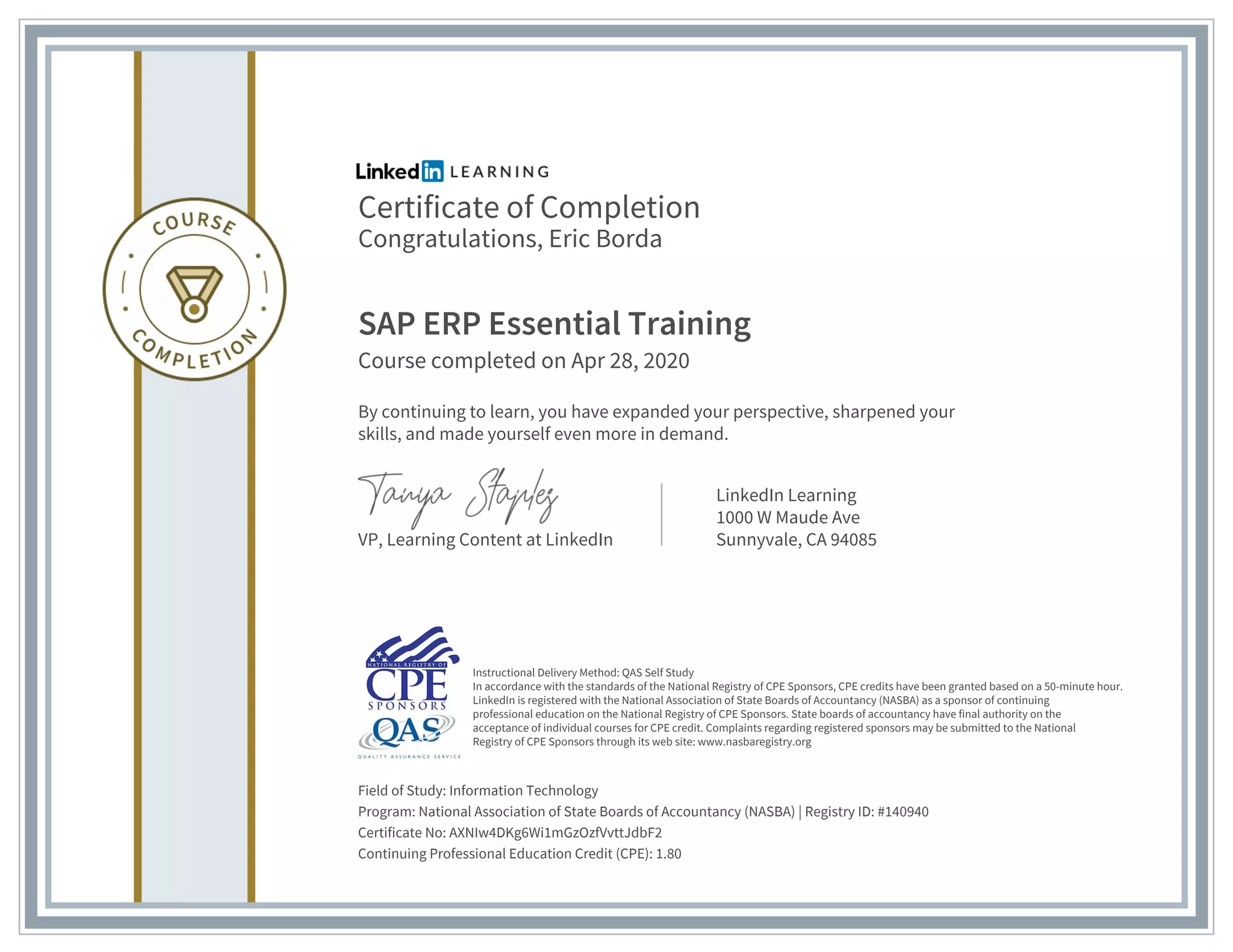 Certificate of Completion
Congratulations, Eric Borda
SAP ERP Essential Training
Course completed on Apr 28, 2020
By continuing to learn, you have expanded your perspective, sharpened your
skills, and made yourself even more in demand.
VP, Learning Content at LinkedIn
LinkedIn Learning
1000 W Maude Ave
Sunnyvale, CA 94085
Field of Study: Information Technology
Program: National Association of State Boards of Accountancy (NASBA) | Registry ID: #140940
Certificate No: AXNIw4DKg6Wi1mGzOzfVvttJdbF2
Continuing Professional Education Credit (CPE): 1.80
Instructional Delivery Method: QAS Self Study
In accordance with the standards of the National Registry of CPE Sponsors, CPE credits have been granted based on a 50-minute hour.
LinkedIn is registered with the National Association of State Boards of Accountancy (NASBA) as a sponsor of continuing
professional education on the National Registry of CPE Sponsors. State boards of accountancy have final authority on the
acceptance of individual courses for CPE credit. Complaints regarding registered sponsors may be submitted to the National
Registry of CPE Sponsors through its web site: www.nasbaregistry.org