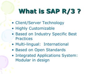 What is SAP R/3 ? Client/Server Technology Highly Customizable  Based on Industry Specific Best Practices Multi-lingual:  International Based on Open Standards Integrated Applications System:  Modular in design  