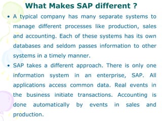What Makes SAP different ? A typical company has many separate systems to manage different processes like production, sales and accounting. Each of these systems has its own databases and seldom passes information to other systems in a timely manner. SAP takes a different approach. There is only one information system in an enterprise, SAP. All applications access common data. Real events in the business initiate transactions. Accounting is done automatically by events in sales and production.  