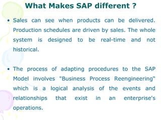 What Makes SAP different ? Sales can see when products can be delivered. Production schedules are driven by sales. The whole system is designed to be real-time and not historical. The process of adapting procedures to the SAP Model involves "Business Process Reengineering“ which is a logical analysis of the events and relationships that exist in an enterprise's operations. 