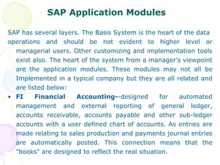 SAP Application Modules SAP has several layers. The Basis System is the heart of the data operations and should be not evident to higher level or managerial users. Other customizing and implementation tools exist also. The heart of the system from a manager's viewpoint are the application modules. These modules may not all be Implemented in a typical company but they are all related and are listed below: FI Financial Accounting- -designed for automated management and external reporting of general ledger, accounts receivable, accounts payable and other sub-ledger accounts with a user defined chart of accounts. As entries are made relating to sales production and payments journal entries are automatically posted. This connection means that the "books" are designed to reflect the real situation. 