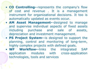 CO Controlling- -represents the company's flow of cost and revenue . It is a management instrument for organizational decisions. It too is automatically updated as events occur. AM Asset Management- -designed to manage and supervise individual aspects of fixed assets including purchase and sale of assets, depreciation and investment management. PS Project System- -is designed to support the planning, control and monitoring of long-term, highly complex projects with defined goals. WF Workflow- -links the integrated SAP application modules with cross-application technologies, tools and services 