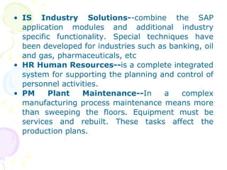 IS Industry Solutions- -combine the SAP application modules and additional industry specific functionality. Special techniques have been developed for industries such as banking, oil and gas, pharmaceuticals, etc HR Human Resources-- is a complete integrated system for supporting the planning and control of personnel activities. PM Plant Maintenance-- In a complex manufacturing process maintenance means more than sweeping the floors. Equipment must be services and rebuilt. These tasks affect the production plans. 