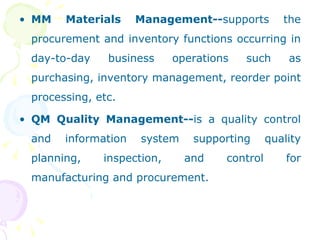 MM Materials Management-- supports the procurement and inventory functions occurring in day-to-day business operations such as purchasing, inventory management, reorder point processing, etc. QM Quality Management-- is a quality control and information system supporting quality planning, inspection, and control for manufacturing and procurement. 
