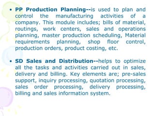PP Production Planning-- is used to plan and control the manufacturing activities of a company. This module includes; bills of material, routings, work centers, sales and operations planning, master production scheduling, Material requirements planning, shop floor control, production orders, product costing, etc. SD Sales and Distribution-- helps to optimize all the tasks and activities carried out in sales, delivery and billing. Key elements are; pre-sales support, inquiry processing, quotation processing, sales order processing, delivery processing, billing and sales information system. 
