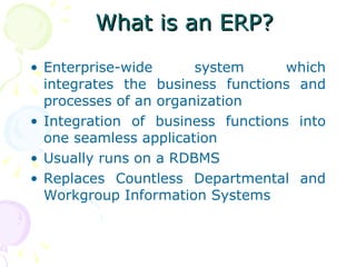 What is an ERP? Enterprise-wide system which integrates the business functions and processes of an organization Integration of business functions into one seamless application Usually runs on a RDBMS Replaces Countless Departmental and Workgroup Information Systems 