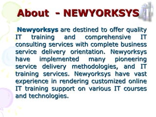 Newyorksys  are destined to offer quality IT training and comprehensive IT consulting services with complete business service delivery orientation. Newyorksys have implemented many pioneering service delivery methodologies, and IT training services. Newyorksys have vast experience in rendering customized online IT training support on various IT courses and technologies. About  - NEWYORKSYS 